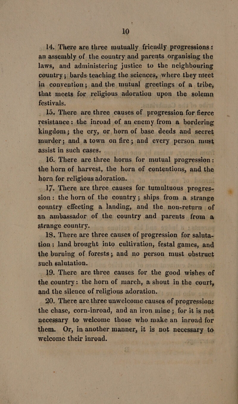 14, There are three mutually friendly progressions : an assembly of the country and parents organising the laws, and administering justice to the neighbouring country ;: bards teaching the sciences, where they meet in convention; and the mutual greetings of a. tribe, that meets for religious adoration upon the solemn festivals. : rere Phas 15. There are three causes of progression for fierce resistance: the inroad of an enemy from a bordering kingdom; the cry, or horn of base deeds and secret murder; and a town on fire; and every person must assist in such cases. prvi 16. There are three horns for mutual progression : the horn of harvest, the horn of contentions, and the horn for religious adoration. 17. There are three causes for tumultuous. progres- sion: the horn of the country; ships from a strange country effecting a landing, and the non-return of an ambassador of the country and parents. from a strange country. 18. There are three causes of progression pe saluta- tion; land brought into cultivation, festal games, and the burning of forests; and no person must obstruct such salutation. 19. There are three causes for the good wishes of the country: the horn of march, a shout in the court, and the silence of religious adoration. %° 20. There are three unwelcome causes of progression: We chase, corn-inroad, and an iron mine; for it is not necessary. to welcome those who make an inread for them. Or, in another manner, it is not necessary to welcome their inroad.