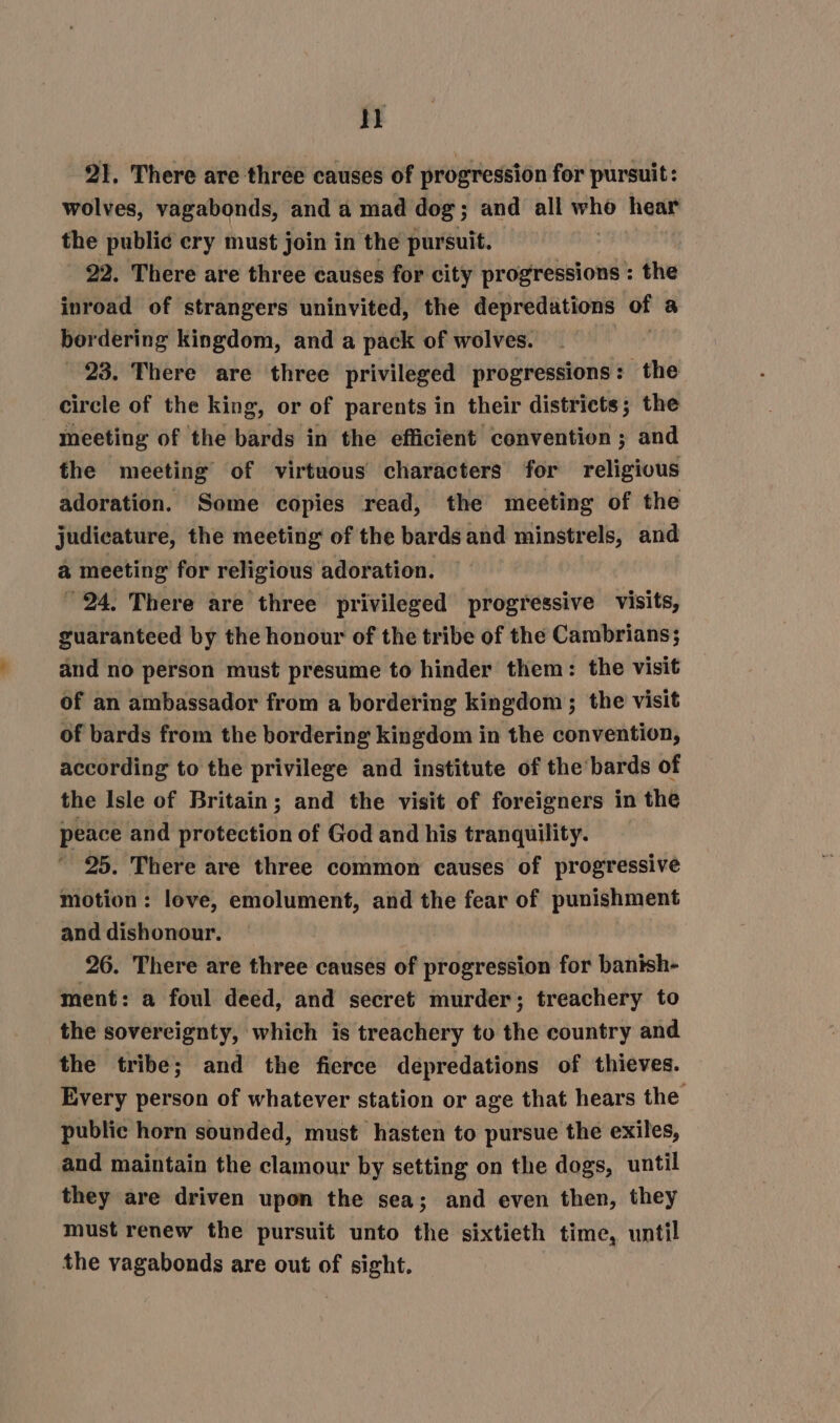 Hk 21. There are three causes of progression for pursuit: wolves, vagabonds, and a mad dog; and all who hear the publi¢ cry must join in the pursuit. 3 22. There are three causes for city progressions : the inroad of strangers uninvited, the depredations af a bordering kingdom, and a pack of wolves. 23. There are three privileged progressions: the circle of the king, or of parents in their districts; the meeting of the bards in the efficient convention ; and the meeting of virtuous characters for religious adoration. Some copies read, the meeting of the judiecature, the meeting of the bards and minstrels, and &amp; meeting for religious adoration. °24, There are three privileged progressive visits, guaranteed by the honour of the tribe of the Cambrians; and no person must presume to hinder them: the visit of an ambassador from a bordering kingdom; the visit of bards from the bordering kingdom in the convention, according to the privilege and institute of the bards of the Isle of Britain; and the visit of foreigners in the peace and protection of God and his tranquility. ’ 25. There are three common causes of progressive motion: love, emolument, and the fear of punishment and dishonour. 26. There are three causes of progression for banish- ment: a foul deed, and secret murder; treachery to the sovereignty, which is treachery to the country and the tribe; and the fierce depredations of thieves. Every person of whatever station or age that hears the public horn sounded, must hasten to pursue the exiles, and maintain the clamour by setting on the dogs, until they are driven upon the sea; and even then, they must renew the pursuit unto the sixtieth time, until the vagabonds are out of sight.