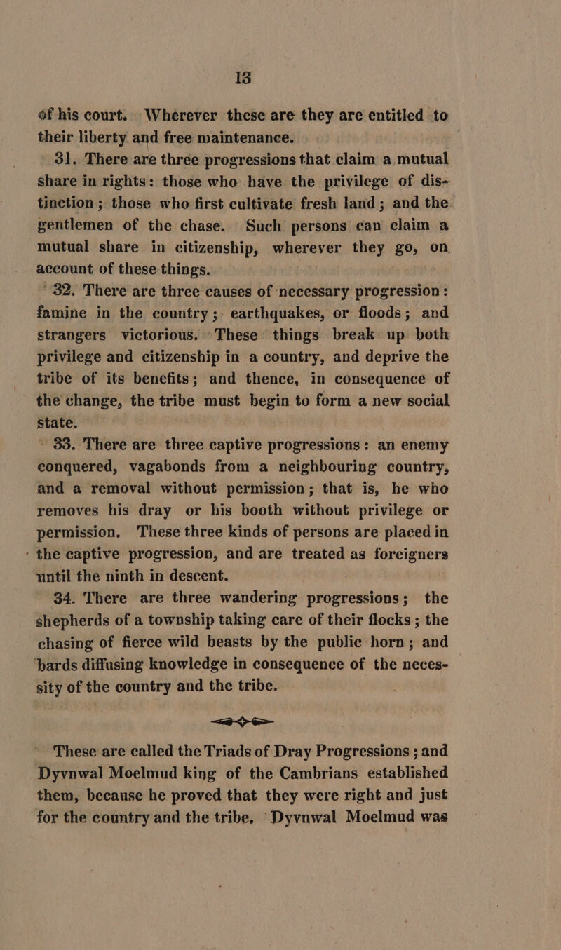 of his court. Wherever these are they are entitled to their liberty and free maintenance. 31. There are three progressions that claim a mutual share in rights: those who have the privilege of dis- tinction ; those who first cultivate fresh land; and the gentlemen of the chase. Such persons can claim a mutual share in citizenship, wherever they ge, on account of these things. 32. There are three causes of ‘necessary progression : famine in the country; earthquakes, or floods; and strangers victorious. These things break up. both privilege and citizenship in a country, and deprive the tribe of its benefits; and thence, in consequence of the change, the tribe must begin to form a new social State. - 33. There are three captive progressions: an enemy conquered, vagabonds from a neighbouring country, and a removal without permission; that is, he who removes his dray or his booth without privilege or permission. These three kinds of persons are placed in ‘ the captive progression, and are treated as foreigners ‘until the ninth in descent. : 34. There are three wandering progressions; the shepherds of a township taking care of their flocks ; the chasing of fierce wild beasts by the public horn; and ‘bards diffusing knowledge in consequence of the neces- sity of the country and the tribe. —&lt;-&lt;&gt;-e&gt;- These are called the Triads of Dray Progressions ; and Dyvnwal Moelmud king of the Cambrians established them, because he proved that they were right and just for the country and the tribe, ‘_Dyvnwal Moelmud was