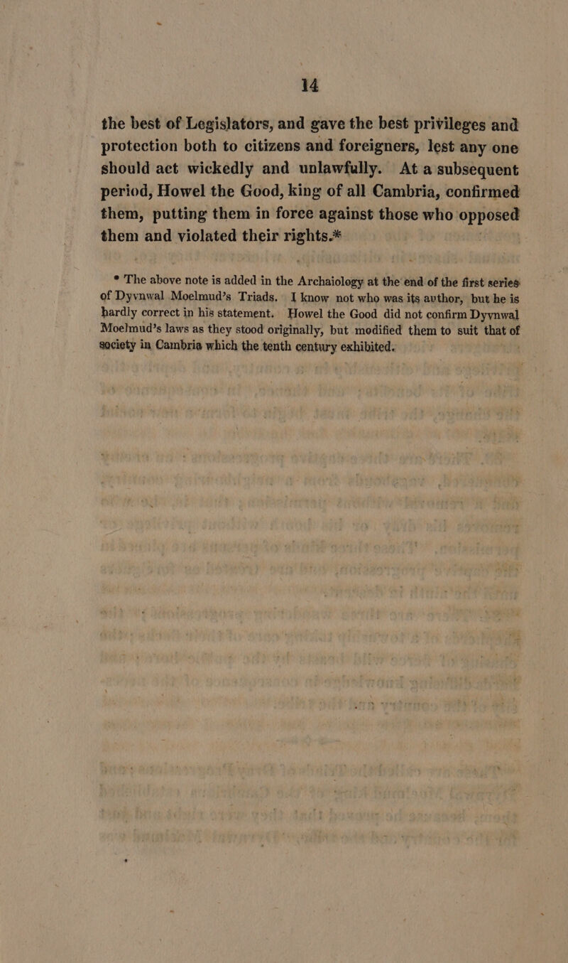 the best of Legislators, and gave the best privileges and protection both to citizens and foreigners, lest any one should act wickedly and unlawfully. At a subsequent period, Howel the Good, king of all Cambria, confirmed them, putting them in force against those who iF be them and violated their rights.* * The above note is added in the Archaiology at the end of the first series of Dyvnwal Moelmud’s Triads. I know not who was its avthor, but he is hardly correct in his statement. Howel the Good did not confirm Dyynwal Moelmud’s laws as they stood originally, but modified them to suit that of saciety in Cambria which the tenth century exhibited.