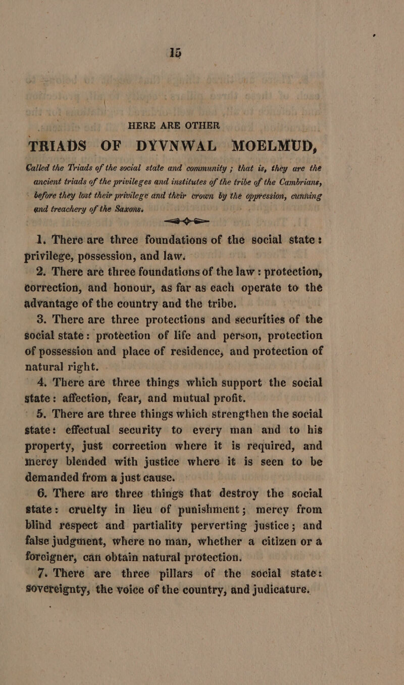 TRIADS OF DYVNWAL MOELMUD, Called the Triads of the social state and community ; that is, they are the ancient triads of the privileges and institutes of the tribe of the Cambrians, ~ before they lost their privilege and their crown by the Sitges cunning end treachery of the Saxons. = 1, There are three foundations of the social state: privilege, possession, and law. 2. There are three foundations of the vn protection, correction, and honour, as far as each operate to the advantage of the country and the tribe. 3. There are three protections and securities of the social state: protection of life and person, protection of possession and place of residence, and protection of natural right. 4, There are three things which support the social state: affection, fear, and mutual profit. 5. There are three things which strengthen the social state: effectual security to every man and to his property, just correetion where it is required, and ‘mercy blended with justice where it is seen to be demanded from a just cause. 6. There are three things that destroy the social State: cruelty in lieu of punishment; mercy from blind respect and partiality perverting justice; and | false judgment, where no man, whether a citizen or a foreigner, cati obtain natural protection. 7. There are three pillars of the social state: ‘Sovereignty, the voice of the country, and judicature.