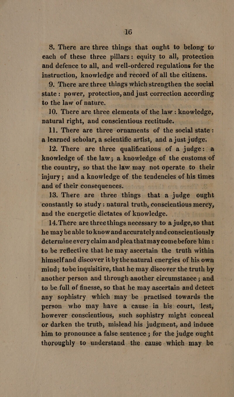 S. There are three things that ought to belong to each of these three pillars: equity to all, protection and defence to all, and well-ordered regulations for the instruction, knowledge and record of all the citizens. — 9. There are three things which strengthen the social state: power, protection, and just correction according to the law of nature. 10. There are three elements of the ee knowledge, natural right, and conscientious rectitude. ‘ 1]. There are three ornaments of the social state : a learned scholar, a scientific artist, and a just judge. — 12. There are three qualifications of a judge: a knowledge of the law; a knowledge of the customs of the country, so that the law may not operate to their ‘injury; and a knowledge of the tendencies of his times and of their consequences. . 13. There are three things that a ‘and ought ‘constantly to study : natural truth, conscientious mercy, and the energetic dictates of knowledge. 14.There are three things necessary to a judge,so that he may beable to knowand accurately and conscientiously determine every claim and pleathat may come before him : to be reflective that he may ascertain the trath within himself and discover it bythe natural energies of his own mind; tobe inquisitive, that he may discover the truth by another person and through another circumstance ; and to be full of finesse, so that he may ascertain and detect any sophistry which may be_ practised towards the person. who may have a cause in his’ court, lest, however conscientious, such sophistry might conceal or darken the truth, mislead his judgment, and induce him to pronounce a false sentence ; for the judge ought thoroughly to understand the cause which may be