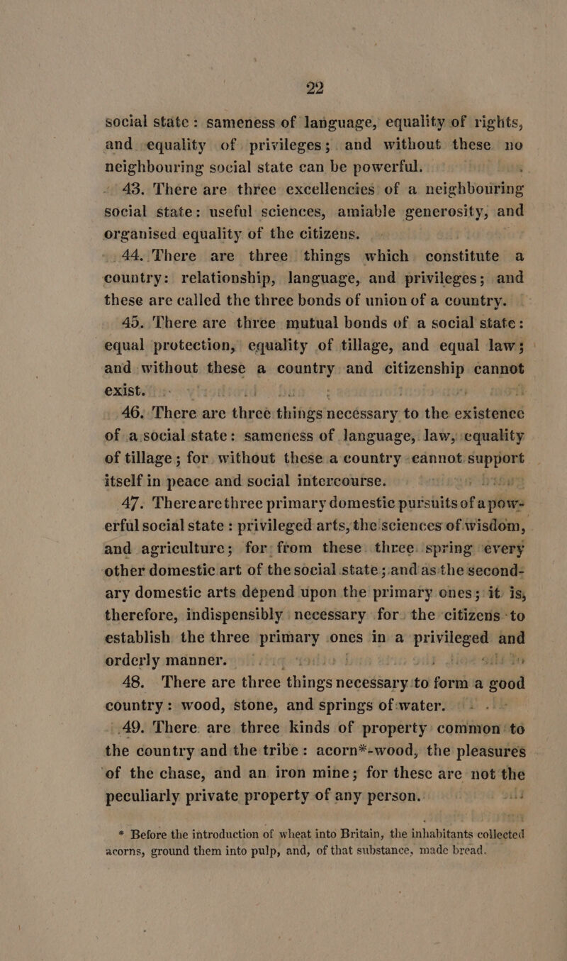 social state: sameness of language, equality of rights, and equality of. privileges; and without these no neighbouring social state can be powerful. 43. There are three excellencies of a neighbouring social state: useful sciences, amiable generosity, and organised equality of the citizens. .44..There are three things which constitute a country: relationship, language, and privileges; and these are called the three bonds of union of a country. 45. There are three mutual bonds of a social state: equal protection, equality of tillage, and equal law; and without these a country and citizenship cannot exist. | . | 7 46. There are thyde hinge eens to the existence of a.social state: sameness of language, law, equality of tillage ; for without these a country cannot. ae itself in peace and social intercourse. ee 47. Therearethree primary domestic pursuits of ugly and agriculture; for: from these. three: spring ‘every other domestic art of the social state ; and as the second- ary domestic arts depend upon the primary ones; it is, therefore, indispensibly necessary for. the ‘citizens -to establish the three primary ones in a pein and orderly manner. 7 tae ahi te 48. There are three bain’ necessary ‘to sat a good country: wood, stone, and springs of:water. 49. There. are three kinds of property common: to the country and the tribe: acorn*-wood, the pleasures ‘of the chase, and an. iron mine; for these are not the peculiarly private property of any person. wid * Before the introduction of wheat into Britain, the inhabitants collected acorns, ground them into pulp, and, of that substance, made bread.