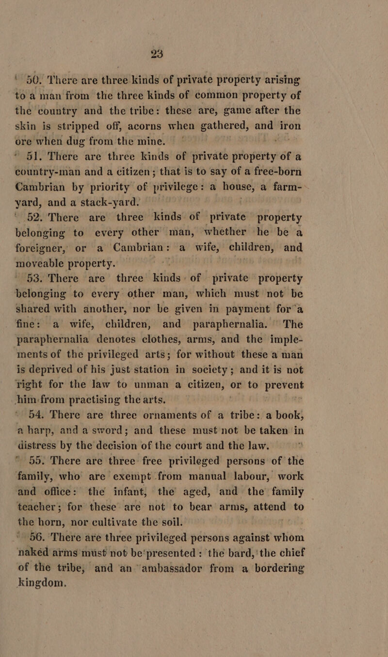 ' 50. There are three kinds of private property arising to a man from the three kinds of common property of the country and the tribe: these are, game after the skin is stripped off, acorns when haiti and iron ore when dug from the mine. | 51. There are three kinds of private property of a country-man and a citizen; that is to say of a free-born Cambrian by priority of privilege: a eas a farm-~ vere, and a stack-yard. 52. There are three kinds of private property belonging to every other man, whether he be a foreigner, or a Cambrian: a wife, children and, moveable property. | 53. There are three iis: of private property belonging to every other man, which must not be shared with another, nor be given in payment for’a fine: a wife, children, and paraphernalia. | The paraphernalia denotes clothes, arms, and the imple- ments of the privileged arts; for without these a man is deprived of his just station in society; and it is not right for the law to unman a citizen, or to cpg him:from practising the arts. 54. There are three ornaments of a tribe: a book, a harp, anda sword; and these must not be taken in distress by the decision of the court and the law. * 55. There are three free privileged persons of the family, who are exempt from manual labour, work and office: the infant; the aged, and the family teacher ; for these are not to bear arms, attend to the ean nor cultivate the soil. 56. ‘There are three privileged persons against whom nakéd arms mist not be‘presented : the bard, 'the chief of the tribe, and an ‘ambassador from a bordering kingdom.