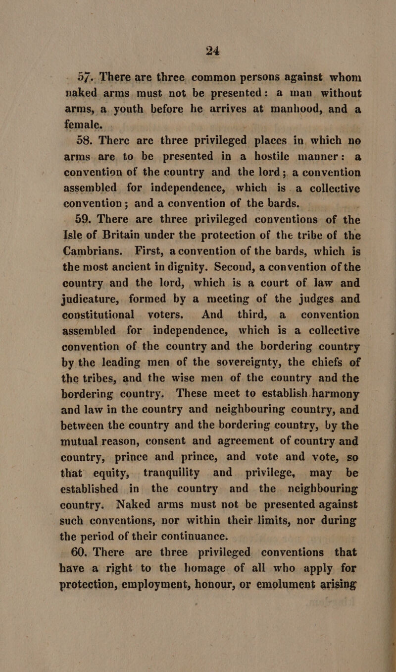 5/.. There are three. common persons against whom naked arms must not be presented: a man without arms, a. youth before he arrives at manhood, and a female. . 98. There are three pried eel, places in, which no arms. are to be presented in a hostile manner: a convention of the country and the lord; a convention assembled for independence, which is. a collective convention; and a convention of the bards. | : 59. There are three privileged conventions of the Isle of Britain under the protection of the tribe of the Cambrians. First, aconvention of the bards, which is the most ancient in dignity. Second, a convention of the country and the lord, which is a court of law and judicature, formed by a meeting of the judges and constitutional voters. And _ third, a convention assembled for independence, which is a collective convention of the country and the bordering country by the leading men of the sovereignty, the chiefs of the tribes, and the wise men of the country and the bordering country. These meet to establish harmony and law in the country and neighbouring country, and between the country and the bordering country, by the mutual reason, consent and agreement of country and country, prince and prince, and vote and vote, so that equity, tranquility and_ privilege, may be established in the country and the. neighbouring country. Naked arms must not be presented against such conventions, nor within their limits, nor during the period of their continuance. 60. There are three privileged conventions that have a right to the homage of all who apply for protection, employment, honour, or emolument arising