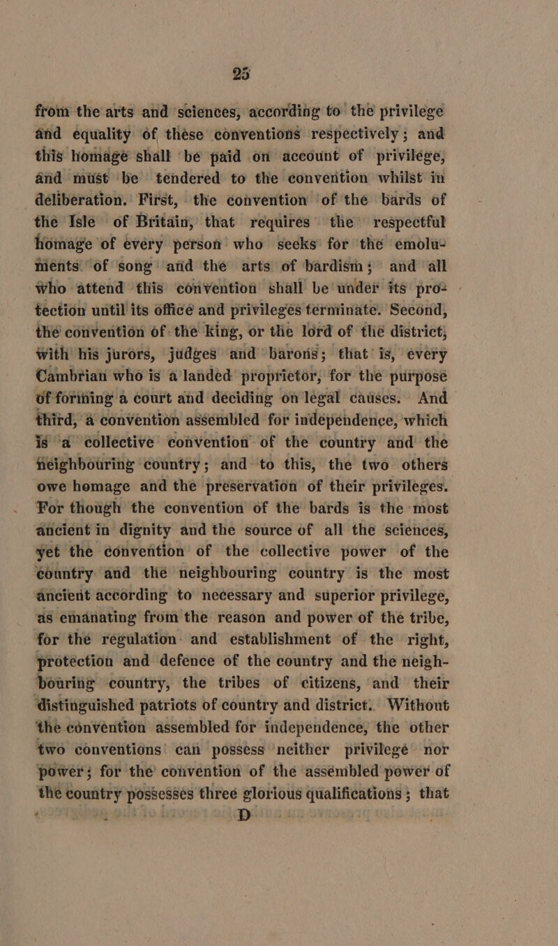 from the arts and sciences, according to the privilege and equality of thése conventions respectively ; and this homage shall ‘be paid on account of privilege, and mist be tendered to the convertion whilst in déliberation. First, the convention ‘of the bards of the Isle of Britain, that requires the respectful homage of evéry person who seeks’ for the emolu- meénts of song atid the arts of ‘bardism; and all Who attend this convention shall be under its pro: — tection until its officé and privileges terminate. Second, the convention of the king, or the lord of tlie district; with his jurors, judges ‘and barons; that’ is, every Cambrian who is a landed proprietor, for the purposé of forining a court and deciding on legal causes. And third, @ convention assembled for independence, which is ‘a collective convention of the country and the neighbouring country; and to this, the two others owe homage and the preservation of their privileges. For though the convention of the bards is the most yet the convertion of the collective power of the ‘country and thé neighbouring country is the most ‘ancient according to necessary and superior privilege, as emanating from the reason and power of the tribe, for the regulation: and establishment of the right, protection and defence of the country and the neigh- bouring country, the tribes of citizens, and their distinguished patriots of country and district. Without the convention assembled for independence, the other two conventions’ can possess neither privilegé nor power; for the convention of the assémbled power of the country possesses three glorious qualifications; that