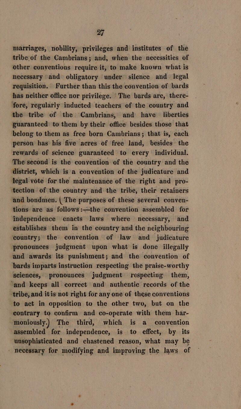 marriages, nobility, privileges and institutes of the tribe of the Cambrians; and, when the necessities of other conventions require it, to make known what is necessary and obligatory under silence and legal requisition. Further than this the convention of bards has neither office nor privilege. ‘The bards are, there- ‘fore, regularly inducted teachers of the country and the tribe of the Cambrians, and have liberties guaranteed to them by their office besides those that belong to them as free born Cambrians; that is, each person has his five acres of free land, besides the rewards of science guaranteed to every individual. The second is the convention of the country and the district, which is a convention of the judicature and legal vote for the maintenance of the right and pro- ‘tection of the country and the tribe, their retainers and bondmen. | The purposes of these several conven- tions are as follows:—the convention assembled for ‘independence enacts laws where necessary, and establishes them in the country and the neighbouring country; the convention of law and judicature ‘pronounces judgment upon what is done illegally and awards its punishment; and the convention of bards imparts instruction respecting the praise-worthy sciences, pronounces judgment respecting them, ‘and keeps all correct and authentic records of the tribe, and itis not right for any one of these conventions to act in opposition to the other two, but on the contrary to confirm and co-operate with them har- moniously.) The third, which is a convention assembled for independence, is to effect, by its unsophisticated and chastened reason, what may be necessary for modifying and improving the laws of