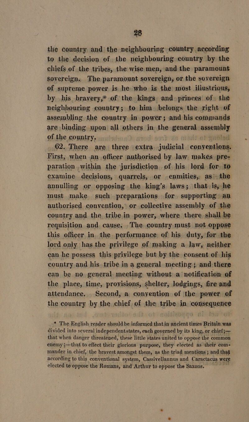 the country and the neighbouring country according to the decision of the neighbouring country by the chiefs of the tribes, the wise men, and the paramount sovereign. The paramount sovereign, or the sovereign of supreme power is he who is the most illustrious, by his bravery,* of the kings and. princes of: the neighbouring country; to him belongs the right of assembling the country in power; and his commands are binding upon all others in the general pete. of the country. : Eng! 62. There are three maven iainid) conseusinli First, when .an officer authorised by law makes. pre- paration within the jurisdiction of his lord for, to examine decisions, quarrels, or .enmities, as’, the annulling or opposing the king’s laws; that, is, he must make such preparations for supporting an authorised convention, or collective assembly of the country and the tribe in power, where there shall be requisition and cause. .The country must not oppose this officer in the performance of his duty, for the lord only has the privilege of making a law, neither can he possess this privilege but by the consent of his country and his. tribe in a general. meeting; and there can be no general meeting without a’ notification of the place, time, provisions, shelter, lodgings, fire and attendance, Second, a conyention of the power of the country by the chief of the tribe in consequence * The English reader should be informed thatin ancient times Britain was divided into several independentstates, each governed by its king, or chief;— that when danger threatened, these little states united to oppose the common enemy ;—that to effect their glorious purpose, they elected as their com- mander in chief, the bravest amongst them, as the triad mentions ; and that according to this conventional system, Cassivellaunus and Caractacus were elected to oppose the soins and Arthur to oppose the Saxons. :