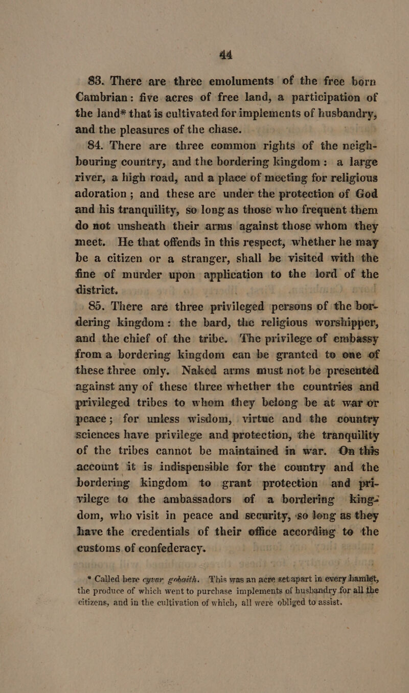 83. There are three emoluments of the free born Cambrian: five acres of free land, a participation of the land* that is cultivated for implements of tid ¥; and the pleasures of the chase. 84. There are three common rights of the neigh- bouring country, and the bordering kingdom: a large river, a high read, and a place of meeting for religious adoration ; and these are under the protection of God and his tranquility, so long as those who frequent them do not unsheath their arms against those whom they meet. He that offends in this respect, whether he may be a citizen or a stranger, shall be visited with the fine of murder upon application to the lord of the district. , 85. There are thre privilened persons of the tbont dering kingdom: the bard, the religious worshipper, and the chief of the tribe. The privilege of embassy from a bordering kingdom ean be granted te one of these three only. Naked arms must not be presented against any of these three whether the countries and privileged tribes to whem they belong be at war or peace; for unless wisdom, virtwe and the country sciences have privilege and protection, the tranquility of the tribes cannot be maintained in war. On this account it is indispensible for the country and the bordering kingdom to grant protection and pri- vilege to the ambassadors of a bordering king- dom, who visit in peace and security, so long as they have the credentials of their office according to Sid customs of confederacy. * Called here cyvar gobacth. This was an acre setapart in every hamlet, the produce of which went to purchase implements of husbandry for all the citizens, and in the cultivation of which, all were obliged to assist.