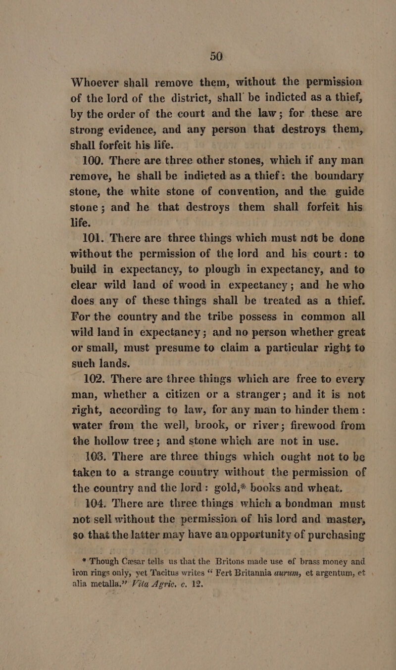 20 Whoever shall remove them, without the permission of the lord of the district, shall be indicted as a thief, by the order of the court and the law; for these are strong evidence, and any person that i a them, shall forfeit his life. 100. There are three other stones, which if any man remove, he shall be indicted as a thief: the boundary stone, the white stone of convention, and the guide stone; and he that destroys them shall forfeit his life. 101. There are three things which must not be done without the permission of the lord and his court: to - build in expectancy, to plough in expectancy, and to clear wild land of wood in expectancy; and he who does any of these things shall be treated as a thief. For the country and the tribe possess in common all wild land in expectancy; and no person whether great or small, must presume to claim a particular right to such lands. 102. There are three things which are free to every man, whether a citizen or a stranger; and it is not right, according to law, for any man to hinder them: water from the well, brook, or river; firewood from the hollow tree ; and stone which are not in use. — 103. There are three things which ought not to be taken to a strange country without the permission of the country and the lord: gold,* books and wheat. 104. There are three things which a bondman must not sell without the permission of his lord and master, so. that the latter may have an opportunity of purchasing * Though Cesar tells us that the Britons made use of brass money and iron rings only, yet Tacitus writes “ Fert Britannia awrum, et argentum, et . alia metalla.” Vita Agric. c. 12.