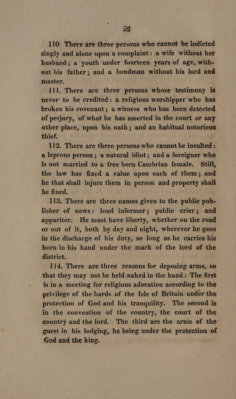 110. There are three persons who cannot be indicted singly and alone upon a complaint: a wife without her husband; a youth under fourteen years of age, with- out his father; and a bondman without his lord and master. 111. There are three persons whose see ititigy is never to be credited: a religious worshipper who has broken his covenant ; a witness who has been detected of perjury, of what he has asserted in the court or any. other place, upon his oath; and an habitual notorious thief. 112. There are three persons who cannot be insulted : . a leprous person; a natural idiot; and a foreigner who is not married to a free born Cambrian female. Still, the law has fixed a value upon each of them; and he that shall injure them in person and property shall be fined. 113. There are three names given to the public pub- lisher of news: loud informer; public crier; and apparitor. _He must have liberty, whether on the road or out of it, both by day and night, wherever he goes in the discharge of his duty, so long as he carries his horn in his hand under the mark of the lord of the district. | . 114. There are three reasons for deposing arms, so that they may not be held.naked in the hand: The first isin a meeting for religious adoration according to the privilege of the bards of the Isle of Britain under the protection of God and his tranquility. The second is in the convention of the country, the court of the country and the lord. The third are the arms. of the guest in his lodging, he being under the ip iret of God and the king. , |