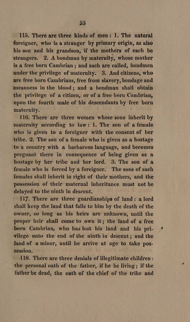 .- 115. There are three kinds of men: 1. The natural foreigner, who is a stranger by primary origin, as also his son and his grandson, if the mothers of each be strangers. 2. A bondman by maternity, whose mother is a free born Cambrian ; and such are called, bondmen under the privilege of maternity. 3. And citizens, who are free born Cambrians, free from slavery, bondage and meanness in the blood; and a bondman shall obtain the privilege of a citizen, or of a free born Cambrian, ‘upon the fourth male of his descendants by free born maternity. 116. There are three women whose sons inherit by maternity according to law: 1. The son of a female who is given to a foreigner with the consent of her tribe. 2. The son of a female who is given as a hostage ‘toa country with a barbarous language, and becomes pregnant there in consequence of being given as a hostage by her tribe and her lord. 3. The son of a female who is forced by a foreigner. The sons of such . females shall inherit in right of their mothers, and the possession of their maternal inheritance must not be delayed to the ninth in descent. 117. There are three guardianships of land: a lord shall keep the land that falls to him by the death of the owner, so long as his heirs are unknown, until the proper heir shall come to own it; the land of a free born Cambrian, who has lost his land and_ his pri- wilege unto the end of the ninth in descent; and the land of a minor, until he arrive at age to take pos- session. | - 118. There are three denials of illegitimate children : the personal oath of the father, if he be living; if the father be dead, the vath of the chief of the tribe and