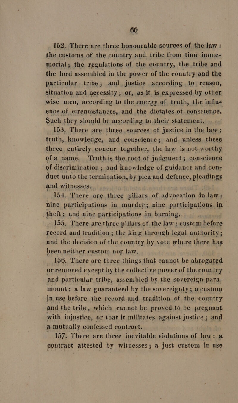 152, There are three honourable sources of the law: the customs of the country and. tribe trom time imme- morial; the regulations of the country, the tribe and the ree assembled in the power of the country and the particular tribe; aud justice according to reason, Situation and necessity ; or, as it. is expressed by other wise men, according to the energy of truth, the influ- ence of circumstances, and the dictates of conscience. Such they should be according to their statement, 153. There are three. sources of justice in the law: truth, knowledge, and conscience; and unless these three entirely concur together, the law is not. worthy ofa name. Truth is the root of judgment; conscience of discrimination; and knowledge of guidance and con- duct unto the termination, by pleaand defence, pleadings and witnesses. 154. There are three pillars of advocation in n law: 5 nine participations in murder; nine participations in theft ; and nine participations in burning. | 155. There are three pillars of the law : custom before record and tradition; the king through legal authority ; and the decision of the country by vote where there has been neither custom nor law. 156. There are three things that cannot be abrogated or removed except by the collective power of the country and particular tribe, assembled by the sovereign para- mount ; a law guaranteed by the sovereignty ; a custom in use before the record and tradition of the country and the tribe, which cannot be proved to be pregnant with injustice, or that it militates against justice ; and a mutually confessed contract. } _ 157. There are three inevitable violations of law: a contract attested by witnesses ; re just custom in use