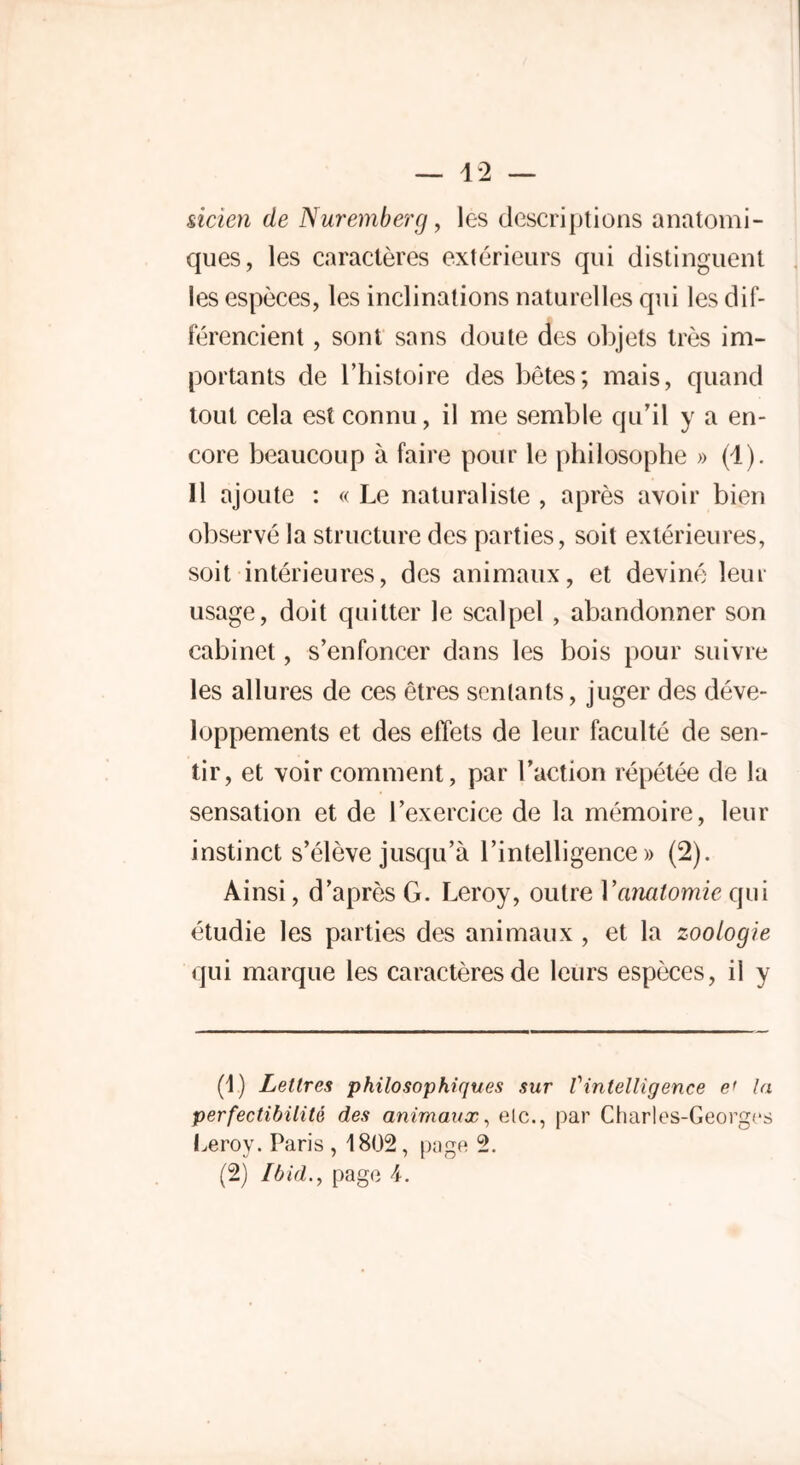 sicien de Nuremberg, les descriptions anatomi- ques, les caractères extérieurs qui distinguent les espèces, les inclinations naturelles qui les dif- férencient , sont sans doute des objets très im- portants de l’histoire des bêtes; mais, quand tout cela est connu, il me semble qu’il y a en- core beaucoup à faire pour le philosophe » (1). 11 ajoute : «Le naturaliste, après avoir bien observé la structure des parties, soit extérieures, soit intérieures, des animaux, et deviné leur usage, doit quitter le scalpel , abandonner son cabinet, s’enfoncer dans les bois pour suivre les allures de ces êtres sentants, juger des déve- loppements et des effets de leur faculté de sen- tir, et voir comment, par l’action répétée de la sensation et de l’exercice de la mémoire, leur instinct s’élève jusqu’à l’intelligence» (2). Ainsi, d’après G. Leroy, outre Vanatomie qui étudie les parties des animaux , et la zoologie qui marque les caractères de leurs espèces, il y (1) Lettres philosophiques sur Vintelligence e' la perfectibilité des animaux, etc., par Charles-Georges Leroy. Paris , 1802, page 2. (2) Ibid., page 4.