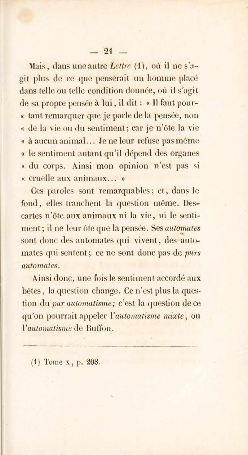 Mais, dans une autre Lettre (1), où il ne s'a- git plus de ce que penserait un homme placé dans telle ou telle condition donnée, où il s’agit de sa propre pensée à lui, il dit : « Il faut pour- « tant remarquer que je parle de la pensée, non « de la vie ou du sentiment; car je n’ôte la vie « à aucun animal... Je ne leur refuse pas môme « le sentiment autant qu’il dépend des organes « du corps. Ainsi mon opinion n’est pas si « cruelle aux animaux... » Ces paroles sont remarquables; et, dans le fond, elles tranchent la question même. Des- cartes n’ôte aux animaux ni la vie, ni le senti- ment ; il ne leur ôte que la pensée. Ses automates sont donc des automates qui vivent, des auto- mates qui sentent ; ce ne sont donc pas de purs automates. Ainsi donc, une fois le sentiment accordé aux bêtes, la question change. Ce n’est plus la ques- tion du pur automatisme ; c’est la question de ce qu’on pourrait appeler Y automatisme mixte, ou Y automatisme de Buflbn. (1) Tome x, p. 208.