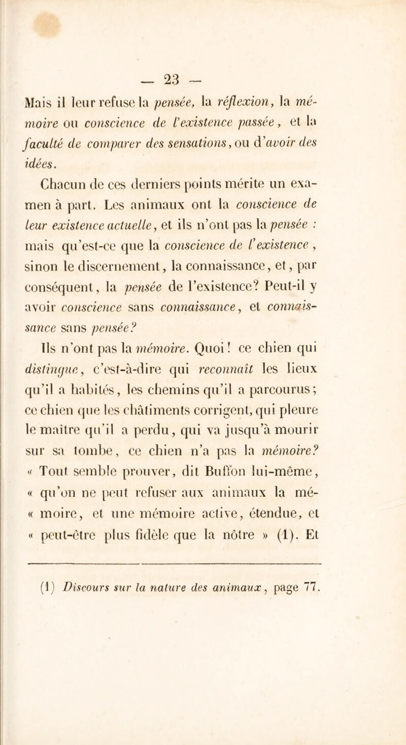 Mais il leur refuse la pensée, la réflexion, la mé- moire ou conscience de /’existence passée, et la faculté de comparer des sensations, ou d'avoir des idées. Chacun de ces derniers points mérite un exa- men à part. Les animaux ont la conscience de leur existence actuelle, et ils n’ont pas la pensée : mais qu’est-ce que la conscience de l’existence , sinon le discernement, la connaissance, et, par conséquent, la pensée de l’existence? Peut-il y avoir conscience sans connaissance, et connais- sance sans pensée? Us n’ont pas la mémoire. Quoi î ce chien qui distingue, c’est-à-dire qui reconnaît les lieux qu’il a habités, les chemins qu’il a parcourus; ce chien que les châtiments corrigent, qui pleure le maître qu’il a perdu, qui va jusqu’à mourir sur sa tombe, ce chien n’a pas la mémoire? « Tout semble prouver, dit Bufïon lui-même, « qu’on ne peut refuser aux animaux la mé- « moire, et une mémoire active, étendue, et « peut-être plus fidèle que la nôtre » (1). Et