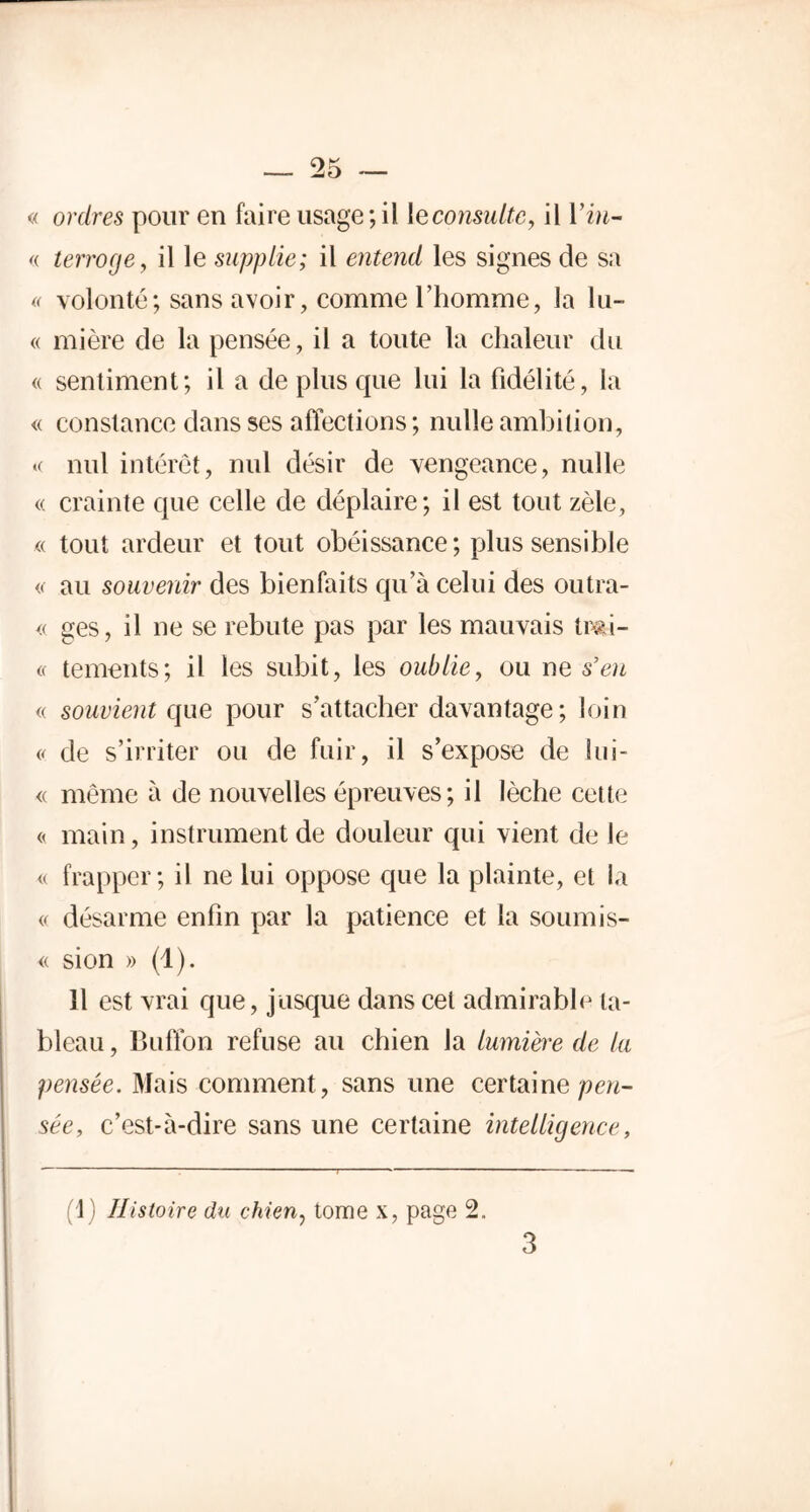 « ordres pour en faire usage; il \econsulte, il Vin- « terroge, il le supplie; il entend les signes de sa « volonté; sans avoir, comme l’homme, la lu- « mière de la pensée, il a toute la chaleur du « sentiment; il a de plus que lui la fidélité, la « constance dans ses affections; nulle ambition, « nul intérêt, nul désir de vengeance, nulle « crainte que celle de déplaire; il est tout zèle, « tout ardeur et tout obéissance; plus sensible « au souvenir des bienfaits qu’à celui des outra- « ges, il ne se rebute pas par les mauvais twà- « tements; il les subit, les oublie, ou ne s’en « souvient que pour s’attacher davantage; loin « de s’irriter ou de fuir, il s’expose de lui- « même à de nouvelles épreuves; il lèche cette « main, instrument de douleur qui vient de le « frapper; il ne lui oppose que la plainte, et la « désarme enfin par la patience et la soumis- se sion » (1). 11 est vrai que, jusque dans cet admirable ta- bleau , Buffon refuse au chien la lumière de la pensée. Mais comment, sans une certaine pen- sée, c’est-à-dire sans une certaine intelligence, 1) Histoire du chien, tome x, page 2,