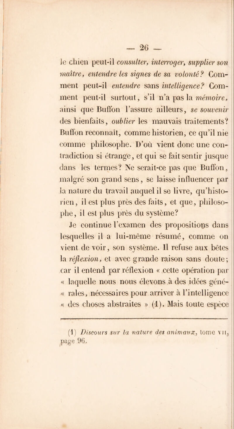 le chien peut-il consulter, interroger, supplier son maître, entendre les signes de sa volonté? Gom- ment peut-il entendre sans intelligence? Gom- ment peut-il surtout, s’il n’a pas la mémoire, ainsi que Buflon l’assure ailleurs, se souvenir des bienfaits, oublier les mauvais traitements? Buffon reconnaît, comme historien, ce qu’il nie comme philosophe. D’où vient donc une con- tradiction si étrange, et qui se fait sentir jusque dans les termes? Ne serait-ce pas que Buflon , malgré son grand sens, se laisse influencer par la nature du travail auquel il se livre, qu’histo- rien, il est plus près des faits, et que, philoso- phe, il est plus près du système? Je continue l’examen des propositions dans lesquelles il a lui-même résumé, comme on vient de voir, son système. 11 refuse aux bêtes la réflexion, et avec grande raison sans doute; car il entend par réflexion « cette opération par « laquelle nous nous élevons à des idées géné- « raies, nécessaires pour arriver à l’intelligence « des choses abstraites » (4). Mais toute espèce (1) Discours sur la nature des animaux, tome vu, pape 9(3.