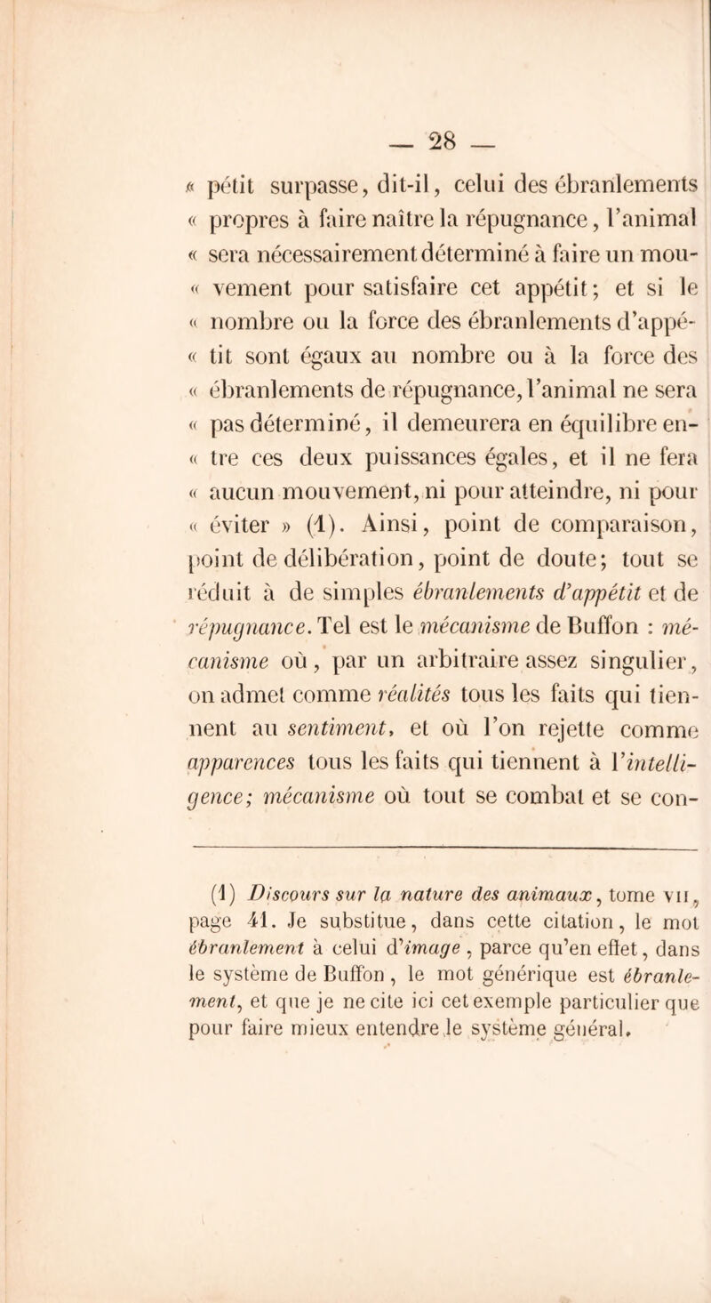 a petit surpasse, dit-il, celui des ébranlements « propres à faire naître la répugnance, l’animal « sera nécessairement déterminé à faire un mou- « vement pour satisfaire cet appétit ; et si le « nombre ou la force des ébranlements d’appé- « tit sont égaux au nombre ou à la force des « ébranlements de répugnance, l’animal ne sera « pas déterminé, il demeurera en équilibre en- « tre ces deux puissances égales, et il ne fera « aucun mouvement, ni pour atteindre, ni pour « éviter » (1). Ainsi, point de comparaison, point de délibération, point de doute; tout se réduit à de simples ébranlements d’appétit et de répugnance. Tel est 1 e mécanisme de Buffon : mé- canisme où, par un arbitraire assez singulier, on admet comme réalités tous les faits qui tien- nent au sentiment, et où l’on rejette comme apparences tous les faits qui tiennent à l'intelli- gence; mécanisme où tout se combat et se con- (1) Discours sur la nature des animaux, tome vu , page 41. Je substitue, dans cette citation, le mot ébranlement à celui d'image , parce qu’en efïet, dans le système de Buffon , le mot générique est ébranle- ment, et que je ne cite ici cet exemple particulier que pour faire mieux entendre Je système général.