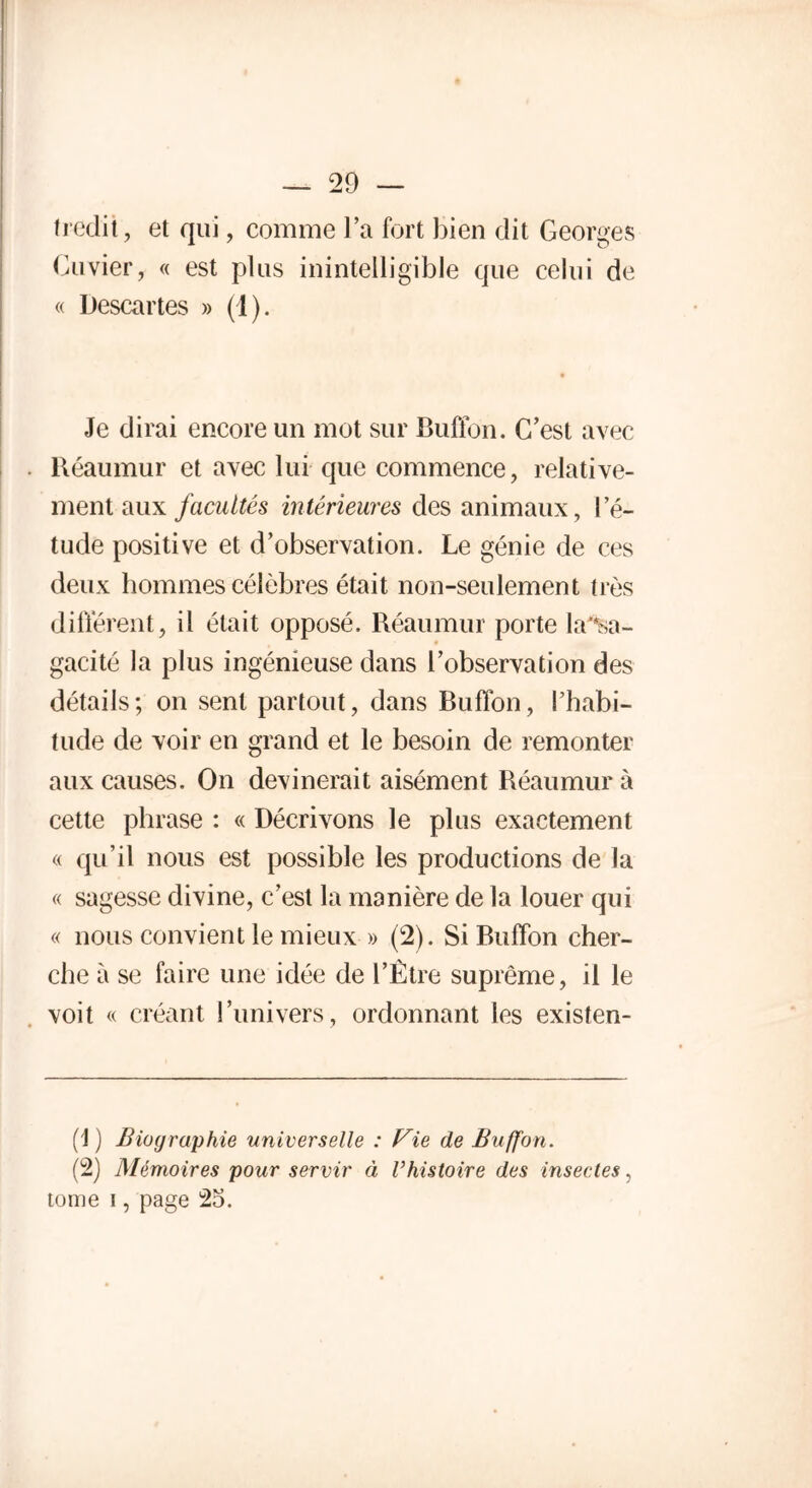 tiédit, et qui, comme l’a fort bien dit Georges Cuvier, « est plus inintelligible que celui de « Descartes » (1). Je dirai encore un mot sur Buffon. C’est avec Réaumur et avec lui que commence, relative- ment aux facultés intérieures des animaux, l’é- tude positive et d’observation. Le génie de ces deux hommes célèbres était non-seulement très différent, il était opposé. Réaumur porte la'*sa- gacité la plus ingénieuse dans l’observation des détails; on sent partout, dans Buffon, l’habi- tude de voir en grand et le besoin de remonter aux causes. On devinerait aisément Réaumur à cette phrase : « Décrivons le plus exactement « qu’il nous est possible les productions de la « sagesse divine, c’est la manière de la louer qui « nous convient le mieux » (2). Si Buffon cher- che à se faire une idée de l’Être suprême, il le voit « créant l’univers, ordonnant les existen- (1) Biographie universelle : Vie de Buffon. (2) Mémoires pour servir à Vhistoire des insectes, tome i, page 25.