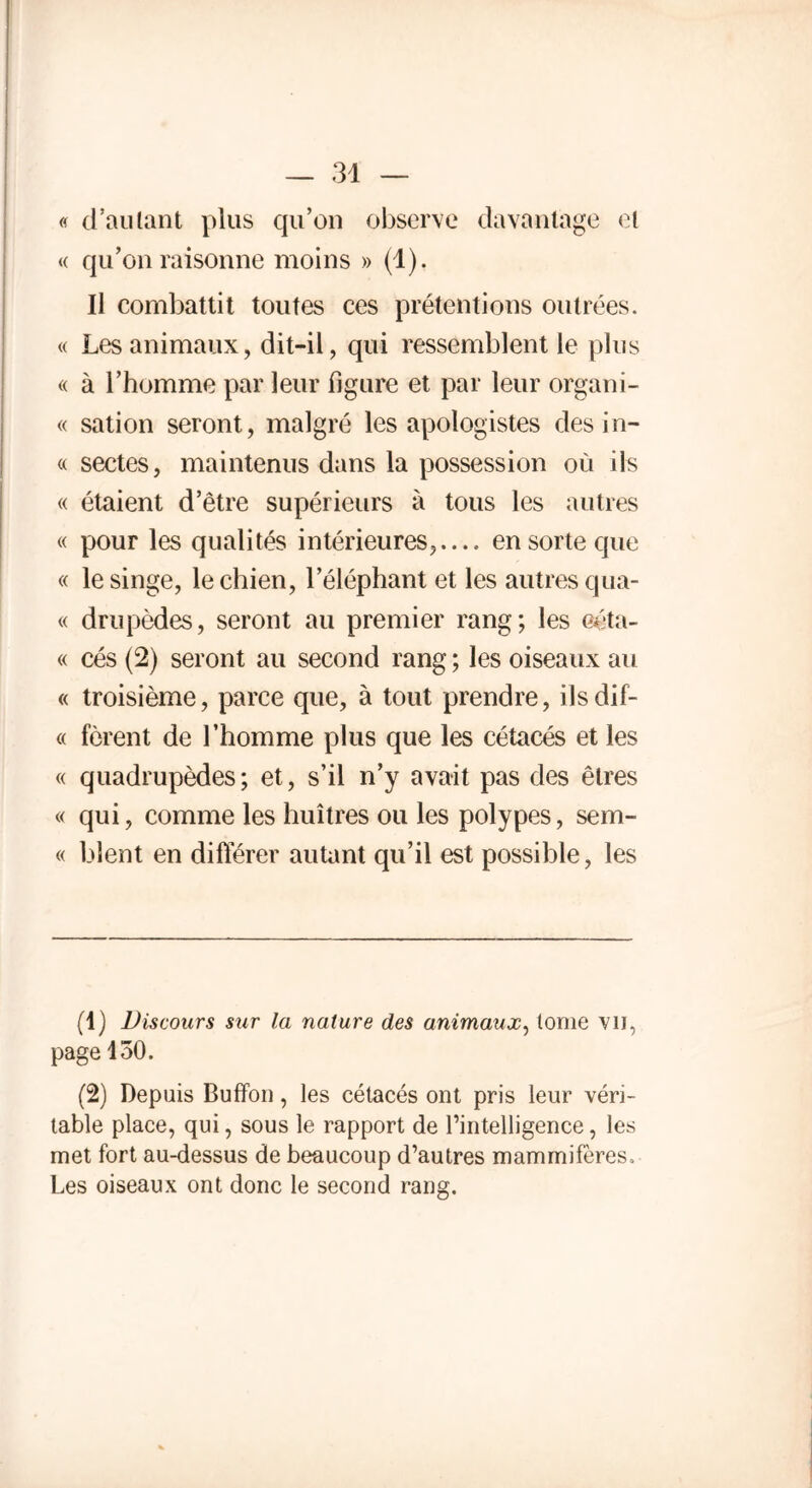 « d’autant plus qu’on observe davantage et « qu’on raisonne moins » (1). Il combattit toutes ces prétentions outrées. « Les animaux, dit-il, qui ressemblent le plus « à l’homme par leur figure et par leur organi- « sation seront, malgré les apologistes des in- « sectes, maintenus dans la possession où ils « étaient d’être supérieurs à tous les autres « pour les qualités intérieures, en sorte que « le singe, le chien, l’éléphant et les autres qua- « drupèdes, seront au premier rang; les eéta- « cés (2) seront au second rang ; les oiseaux au « troisième, parce que, à tout prendre, ilsdif- « forent de l’homme plus que les cétacés et les « quadrupèdes; et, s’il n’y avait pas des êtres « qui, comme les huîtres ou les polypes, sem- « blent en différer autant qu’il est possible, les (1) Discours sur la nature des animaux, tome VU, page 150. (2) Depuis Buffon, les cétacés ont pris leur véri- table place, qui, sous le rapport de l’intelligence, les met fort au-dessus de beaucoup d’autres mammifères. Les oiseaux ont donc le second rang.