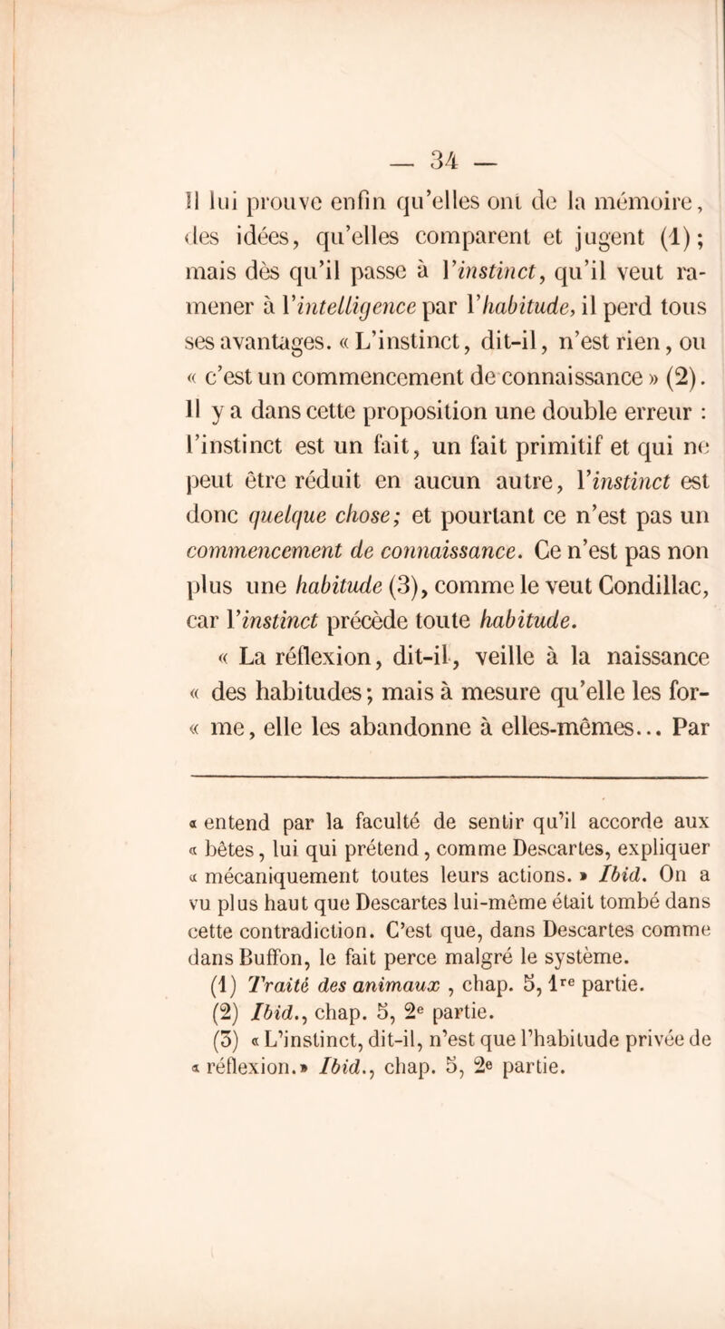 11 lui prouve enfin qu’elles ont de la mémoire, des idées, qu’elles comparent et jugent (1); mais dès qu’il passe à Vinstinct, qu’il veut ra- mener à l'intelligence par Vhabitude, il perd tous ses avantages. « L’instinct, dit-il, n’est rien, ou « c’est un commencement de connaissance » (2). 11 y a dans cette proposition une double erreur : l’instinct est un fait, un fait primitif et qui ne peut être réduit en aucun autre, Y instinct est donc quelque chose; et pourtant ce n’est pas un commencement de connaissance. Ce n’est pas non plus une habitude (3), comme le veut Condillac, car Vinstinct précède toute habitude. « La réflexion, dit-il, veille à la naissance « des habitudes; mais à mesure qu’elle les for- « me, elle les abandonne à elles-mêmes... Par « entend par la faculté de sentir qu’il accorde aux « bêtes, lui qui prétend, comme Descartes, expliquer « mécaniquement toutes leurs actions. » Ibid. On a vu plus haut que Descartes lui-même était tombé dans cette contradiction. C’est que, dans Descartes comme dans Buffon, le fait perce malgré le système. (1) Traité des animaux , chap. 5, lre partie. (2) Ibid., chap. 5, 2e partie. (5) « L’instinct, dit-il, n’est que l’habitude privée de «réflexion.» Ibid., chap. 5, 2e partie.