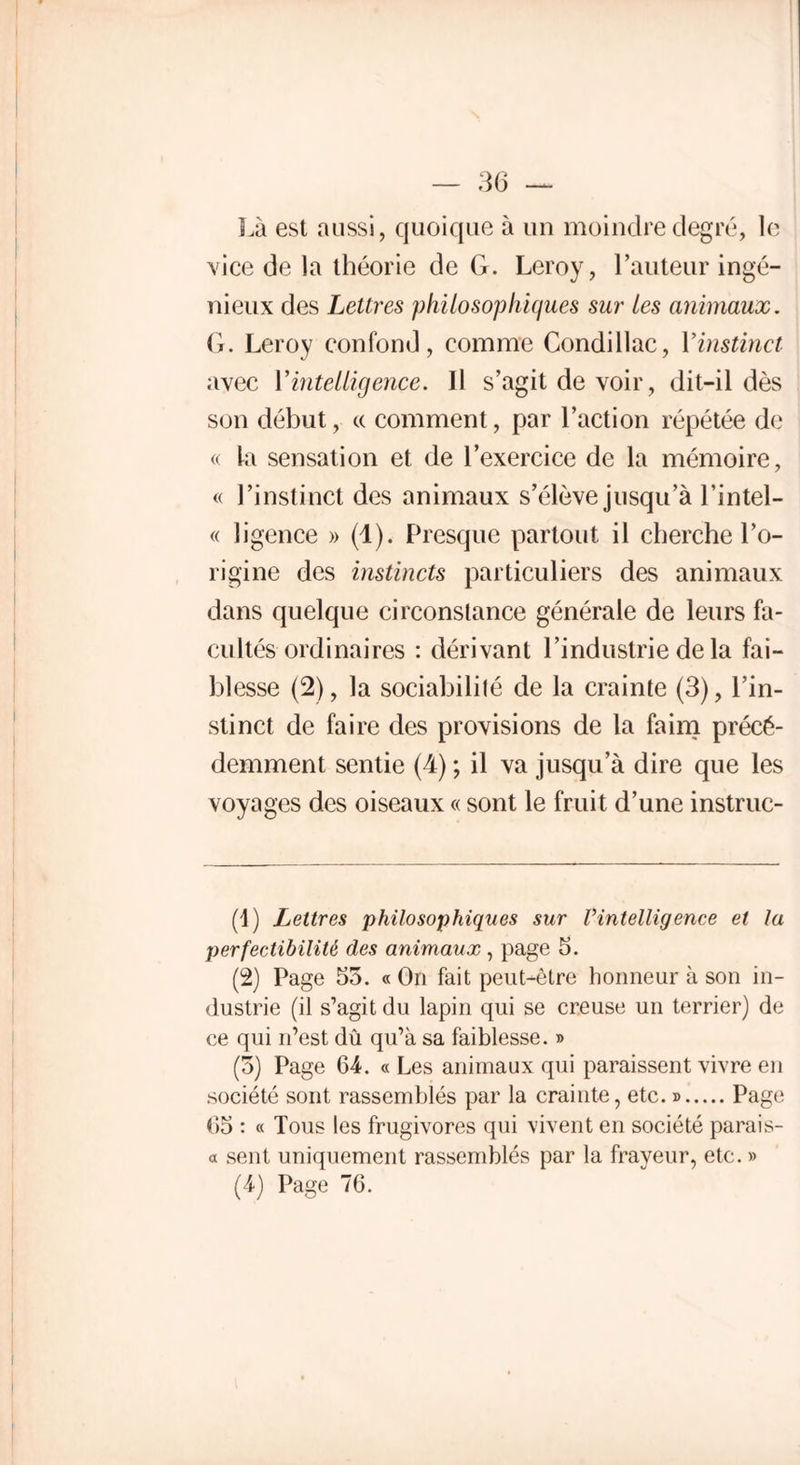 Là est aussi, quoique à un moindre degré, le vice de la théorie de G. Leroy, l’auteur ingé- nieux des Lettres philosophiques sur les animaux. G. Leroy confond, comme Condillac, Yinstinct avec Y intelligence. Il s’agit de voir, dit-il dès son début, cc comment, par l’action répétée de « la sensation et de l’exercice de la mémoire, « l’instinct des animaux s’élève jusqu’à l’intel- « ligence » (1). Presque partout il cherche l’o- rigine des instincts particuliers des animaux dans quelque circonstance générale de leurs fa- cultés ordinaires : dérivant l’industrie de la fai- blesse (2), la sociabilité de la crainte (3), l’in- stinct de faire des provisions de la faim précé- demment sentie (4) ; il va jusqu’à dire que les voyages des oiseaux « sont le fruit d’une instruc- (1) Lettres philosophiques sur l’intelligence et la perfectibilité des animaux , page 5. (2) Page 55. « On fait peut-être honneur à son in- dustrie (il s’agit du lapin qui se creuse un terrier) de ce qui n’est dû qu’à sa faiblesse. » (5) Page 64. « Les animaux qui paraissent vivre en société sont rassemblés par la crainte, etc. » Page 65 : « Tous les frugivores qui vivent en société parais- a sent uniquement rassemblés par la frayeur, etc. » (4) Page 76. !