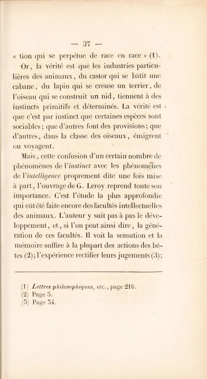 « tion qui se perpétue de race en race » (d). Or, la vérité est que les industries particu- lières des animaux, du castor qui se bâtit une cabane, du lapin qui se creuse un terrier, de l’oiseau qui se construit un nid, tiennent à des instincts primitifs et déterminés. La vérité est * que c’est par instinct que certaines espèces sont sociables; que d’autres font des provisions; que d’autres, dans la classe des oiseaux, émigrent ou voyagent. Mais , cette confusion d’un certain nombre de phénomènes de Y instinct avec les phénomènes de Y intelligence proprement dite une fois mise à part, l’ouvrage de G. Leroy reprend toute son importance. C’est l’étude la plus approfondie qui eût été faite encore des facultés intellectuelles des animaux. L’auteur y suit pas à pas le déve- loppement, et, si l’on peut ainsi dire, la géné- ration de ces facultés. Il voit la sensation et la mémoire suffire à la plupart des actions des bê- tes (2); l’expérience rectifier leurs jugements (3); (1) Lettres philosophiques, etc., page 216. (2) Page 5. (5) Page 74.