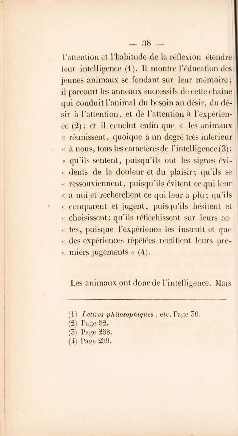 l’attention et l’habitude de la réflexion étendre leur intelligence (1). 11 montre l’éducation des jeunes animaux se fondant sur leur mémoire; il parcourt les anneaux successifs de cette chaîne qui conduit l’animal du besoin au désir, du dé- sir à l’altention, et de l’attention à l’expérien- ce (2) ; et il conclut enfin que « les animaux « réunissent , quoique à un degré très inférieur « à nous, tous les caractèresde l’intelligence (3); « qu’ils sentent, puisqu’ils ont les signes évi- te dents de la douleur et du plaisir; qu’ils se « ressouviennent, puisqu’ils évitent ce qui leur « a nui et recherchent ce qui leur a plu; qu’ils <( comparent et jugent, puisqu’ils hésitent el « choisissent; qu’ils réfléchissent sur leurs ac- te tes, puisque l’expérience les instruit et que « des expériences répétées rectifient leurs prê- te miers jugements » (4). Les animaux ont donc de l’intelligence. Mais (1) Lettres philosophiques , etc. Page 3G. (2) Page 52. (3) Page 258. (4) Page 259.