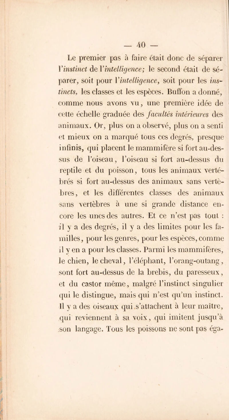 Le premier pas à faire était donc de séparer Y instinct de Y intelligence; le second était de sé- parer, soit pour Y intelligence, soit pour les ins- tincts, les classes et les espèces. Buffon a donné, comme nous avons vu, une première idée de cette échelle graduée des facultés intérieures des animaux. Or, plus on a observé, plus on a senti et mieux on a marqué tous ces degrés, presque infinis, qui placent le mammifère si fort au-des- sus de l’oiseau, l’oiseau si fort au-dessus du reptile et du poisson, tous les animaux verté- brés si fort au-dessus des animaux sans vertè- bres, et les différentes classes des animaux sans vertèbres à une si grande distance en- core les unes des autres. Et ce n’est pas tout : il y a des degrés, il y a des limites pour les fa- milles, pour les genres, pour les espèces, comme d y en a pour les classes. Parmi les mammifères, le chien, le cheval, l’éléphant, l’orang-outang, sont fort au-dessus de la brebis, du paresseux, et du castor même, malgré l’instinct singulier qui le distingue, mais qui n’est qu’un instinct. Il y a des oiseaux qui s’attachent à leur maître, qui reviennent à sa voix, qui imitent jusqu’à son langage. Tous les poissons ne sont pas éga-