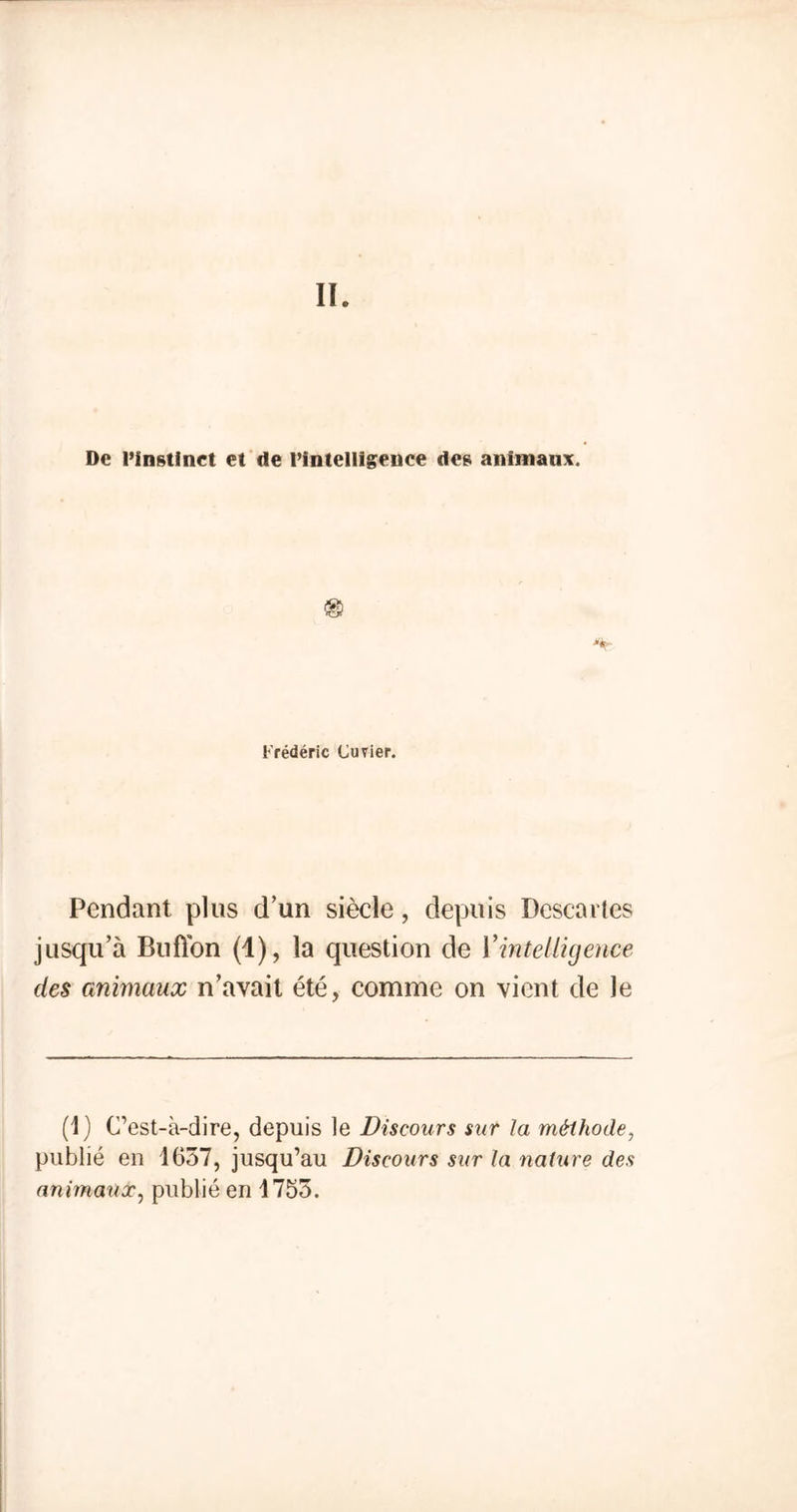 De l’instinct et de rintelligence des animaux. '*• Frédéric Cuvier. Pendant plus d’un siècle, depuis Descavtes jusqu’à Billion (1), la question de l'intelligence des animaux n’avait été, comme on vient de le (1) C’est-à-dire, depuis le Discours sur la méthode, publié en 1657, jusqu’au Discours sur la nature des animaux, publié en 1755.