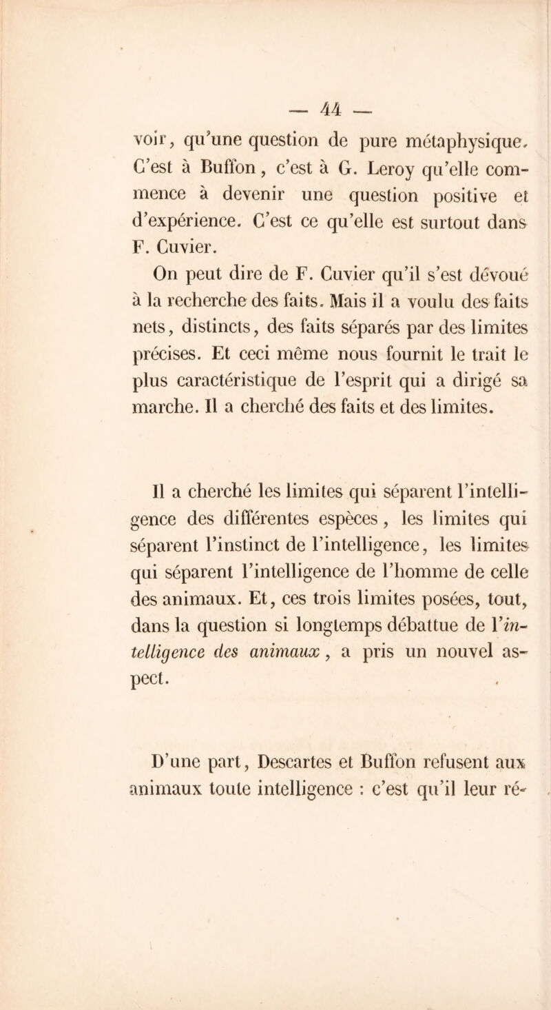 voir, qu’une question de pure métaphysique. C’est à Bufïon, c’est à G. Leroy qu’elle com- mence à devenir une question positive et d’expérience. C’est ce qu’elle est surtout dans F. Cuvier. On peut dire de F. Cuvier qu’il s’est dévoué à la recherche des faits. Mais il a voulu des faits nets, distincts, des faits séparés par des limites précises. Et ceci même nous fournit le trait le plus caractéristique de l’esprit qui a dirigé sa marche. Il a cherché des faits et des limites. Il a cherché les limites qui séparent l’intelli- gence des différentes espèces, les limites qui séparent l’instinct de l’intelligence, les limites qui séparent l’intelligence de l’homme de celle des animaux. Et, ces trois limites posées, tout, dans la question si longtemps débattue de Y in- telligence des animaux, a pris un nouvel as- pect. D’une part, Descartes et Bufïon refusent aux animaux toute intelligence : c’est qu’il leur ré'