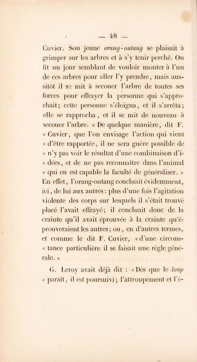 Cuvier. Son jeune orang-outang se plaisait à grimper sur les arbres et à s’y tenir perché. On fit un jour semblant de vouloir monter à l’un de ces arbres pour aller l’y prendre, mais aus- sitôt il se mit à secouer l’arbre de toutes ses forces pour effrayer la personne qui s’appro- chait; cette personne s’éloigna, et il s’arrêta; elle se rapprocha , et il se mit de nouveau à secouer l’arbre. « De quelque manière, dit F. « Cuvier, que l’on envisage l’action qui vient « d’être rapportée, il ne sera guère possible de « n’y pas voir le résultat d’une combinaison d’i- « dées, et de ne pas reconnaître dans l’animal « qui en est capable la faculté de généraliser. » En effet, l’orang-outang concluait évidemment, ici, de lui aux autres : plus d’une fois l’agitation violente des corps sur lesquels il s’était trouvé placé l’avait effrayé; il concluait donc de la crainte qu’il avait éprouvée à la crainte qu’é- prouveraient les autres; ou, en d’autres termes, et comme le dit F. Cuvier, «d’une circons- « tance particulière il se faisait une règle géné- rale. >> G. Leroy avait déjà dit : «Dès que le loup « paraît, il est poursuivi; ratlroupcment et le-