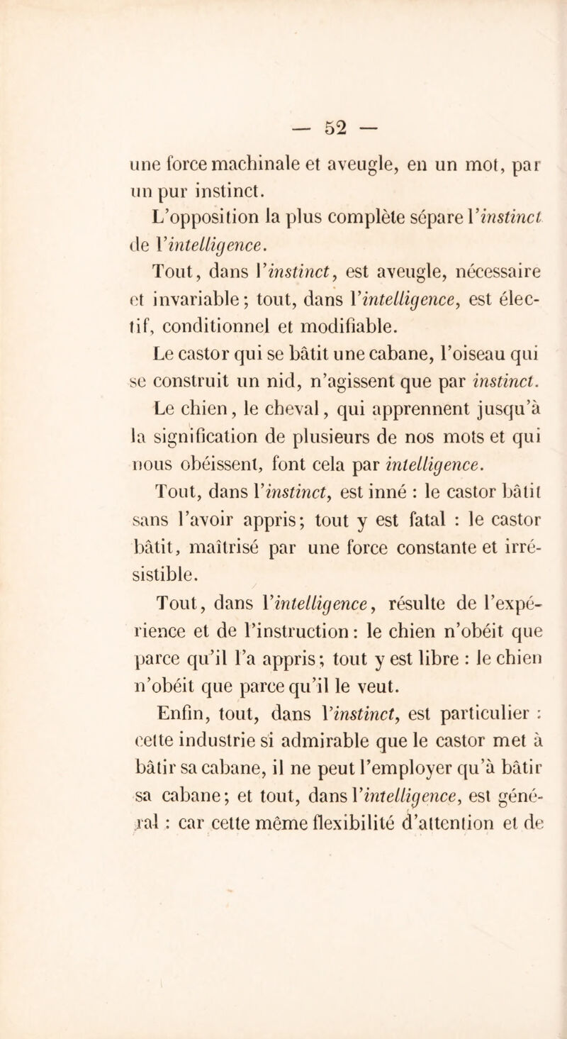 une force machinale et aveugle, en un mot, par un pur instinct. L’opposition la plus complète sépare Vinstinct de Y intelligence. Tout, dans Y instinct, est aveugle, nécessaire et invariable; tout, dans Y intelligence, est élec- tif, conditionnel et modifiable. Le castor qui se bâtit une cabane, l’oiseau qui se construit un nid, n’agissent que par instinct. Le chien, le cheval, qui apprennent jusqu’à la signification de plusieurs de nos mots et qui nous obéissent, font cela par intelligence. Tout, dans Y instinct, est inné : le castor bâtit sans l’avoir appris; tout y est fatal : le castor bâtit, maîtrisé par une force constante et irré- sistible. Tout, dans Y intelligence, résulte de l’expé- rience et de l’instruction: le chien n’obéit que parce qu’il l’a appris; tout y est libre : le chien n’obéit que parce qu’il le veut. Enfin, tout, dans Yinstinct, est particulier : cette industrie si admirable que le castor met à bâtir sa cabane, il ne peut l’employer qu’à bâtir sa cabane; et tout, dans Y intelligence, est géné- ral : car cette même flexibilité d’attention et de