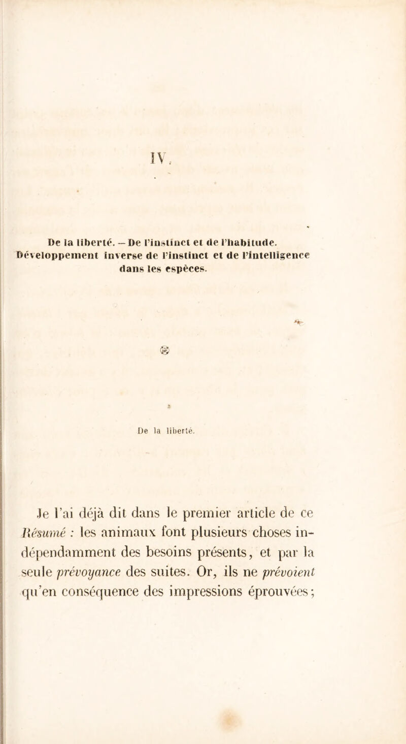 De la liberté. — De l’iustinct et de l’habitude. Développement inverse de l’instinct et de l’intelligence dans les espèces. & De la liberté. Je l’ai déjà dit dans le premier article de ce Résumé : les animaux font plusieurs choses in- dépendamment des besoins présents, et par la seule prévoyance des suites. Or, ils ne prévoient qu’en conséquence des impressions éprouvées;