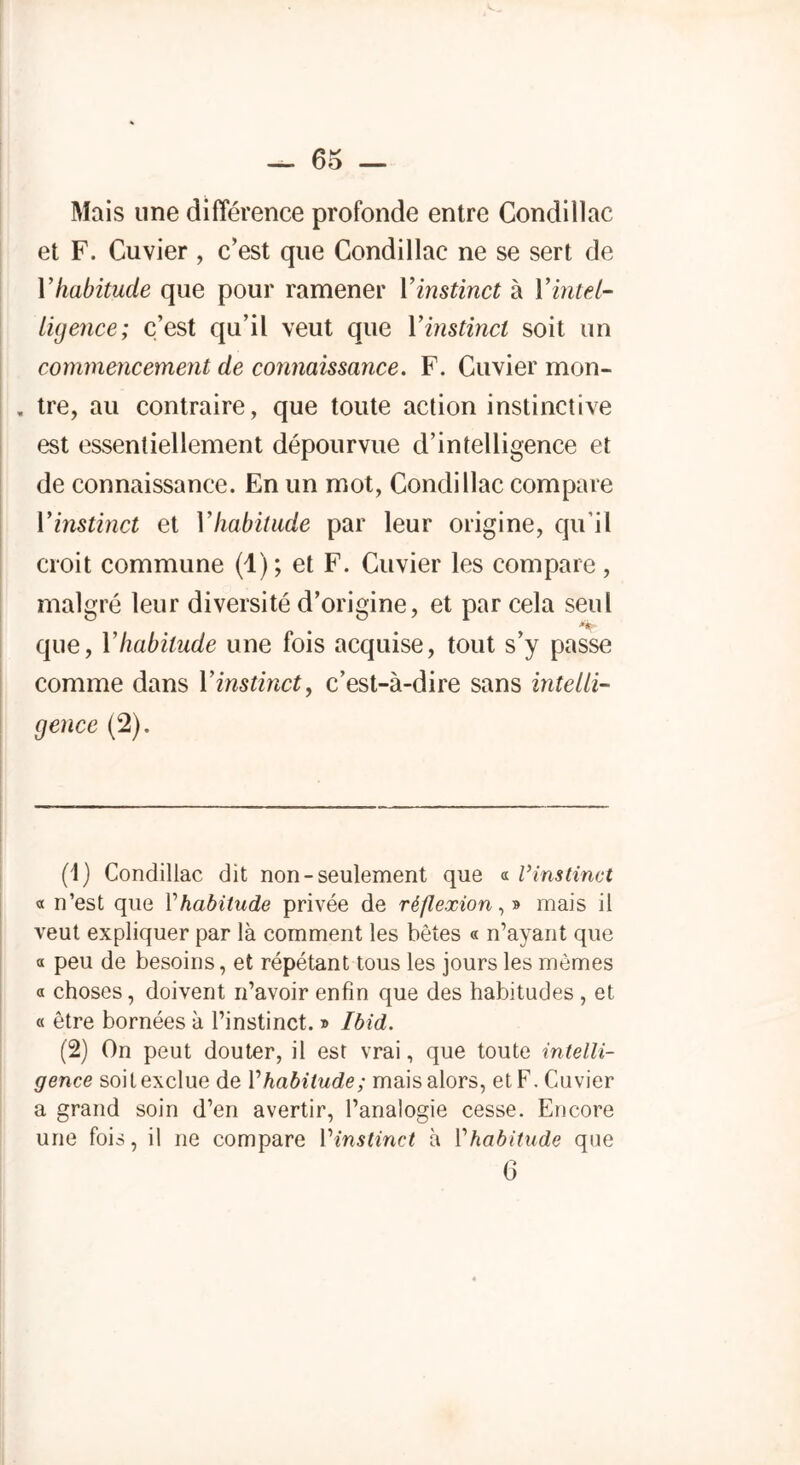 — 65 — Mais une différence profonde entre Condillac et F. Cuvier , c’est que Condillac ne se sert de V habitude que pour ramener Y instinct à Y intel- ligence; c’est qu’il veut que Y instinct soit un commencement de connaissance. F. Cuvier mon- . tre, au contraire, que toute action instinctive est essentiellement dépourvue d’intelligence et de connaissance. En un mot, Condillac compare Y instinct et Y habitude par leur origine, qu’il croit commune (1); et F. Cuvier les compare , malgré leur diversité d’origine, et par cela seul • • • que, Y habitude une fois acquise, tout s’y passe comme dans Y instinct, c’est-à-dire sans intelli- gence (2). (1) Condillac dit non-seulement que « l’instinct « n’est que Vhabitude privée de réflexion, » mais il veut expliquer par là comment les bêtes « n’ayant que « peu de besoins, et répétant tous les jours les mêmes a choses, doivent n’avoir enfin que des habitudes , et « être bornées à l’instinct. » Ibid. (2) On peut douter, il est vrai, que toute intelli- gence soit exclue de Y habitude; mais alors, et F. Cuvier a grand soin d’en avertir, l’analogie cesse. Encore une fois, il ne compare Vinstinct à 1 ’habitude que