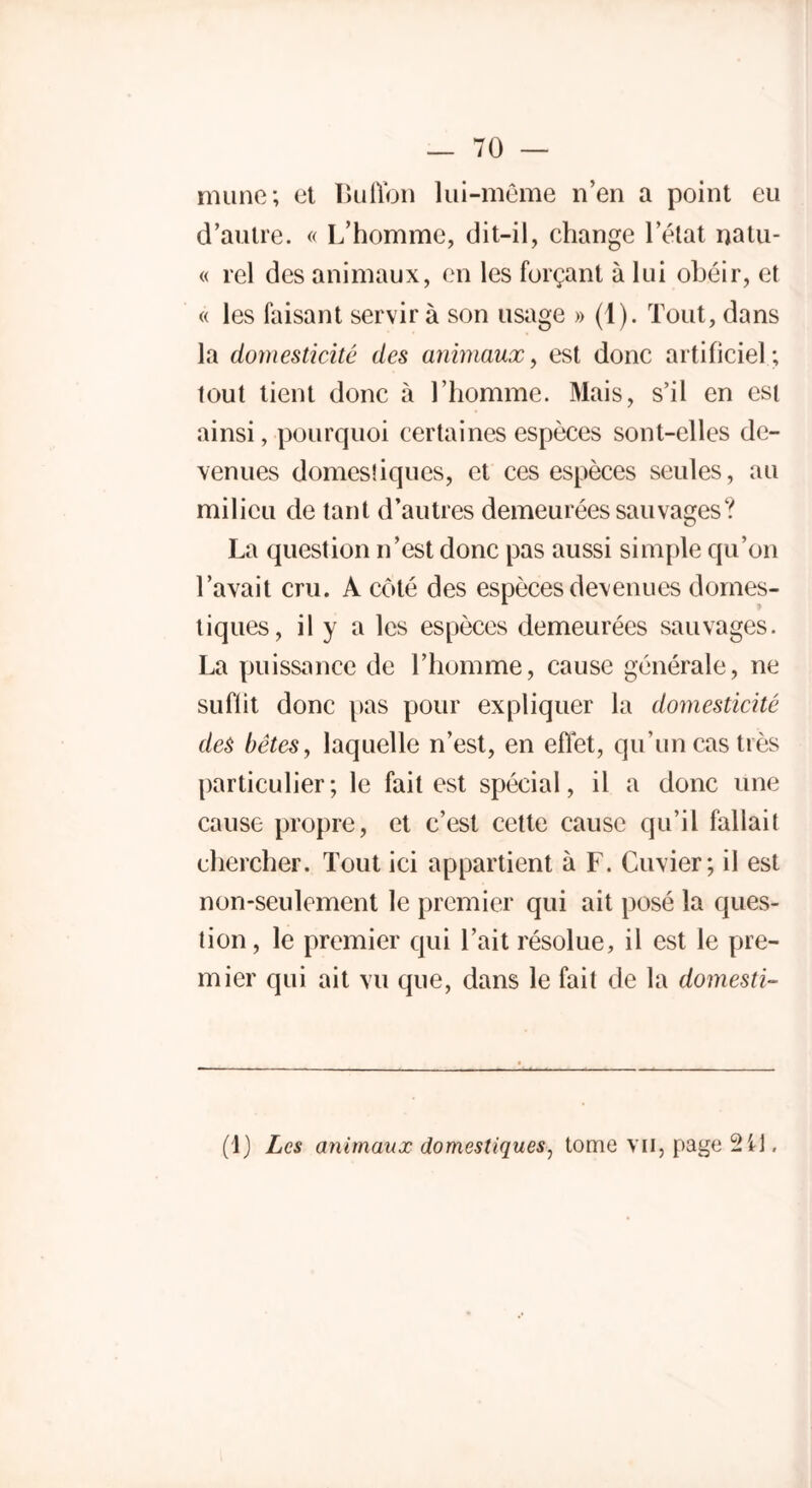 mime; et Buffon lui-même n’en a point eu d’autre. « L’homme, dit-il, change l’état natu- « rel des animaux, en les forçant à lui obéir, et « les faisant servir à son usage » (1). Tout, dans la domesticité des animaux, est donc artificiel ; tout tient donc à l’homme. Mais, s’il en est ainsi, pourquoi certaines espèces sont-elles de- venues domestiques, et ces espèces seules, au milieu de tant d’autres demeurées sauvages? La question n’est donc pas aussi simple qu’on l’avait cru. A côté des espèces devenues domes- tiques, il y a les espèces demeurées sauvages. La puissance de l’homme, cause générale, ne suflit donc pas pour expliquer la domesticité des bêtes, laquelle n’est, en effet, qu’un cas très particulier; le fait est spécial, il a donc une cause propre, et c’est cette cause qu’il fallait chercher. Tout ici appartient à F. Cuvier; il est non-seulement le premier qui ait posé la ques- tion , le premier qui l’ait résolue, il est le pre- mier qui ait vu que, dans le fait de la domesti- (1) Les animaux domestiques, tome vu, page 2 il.