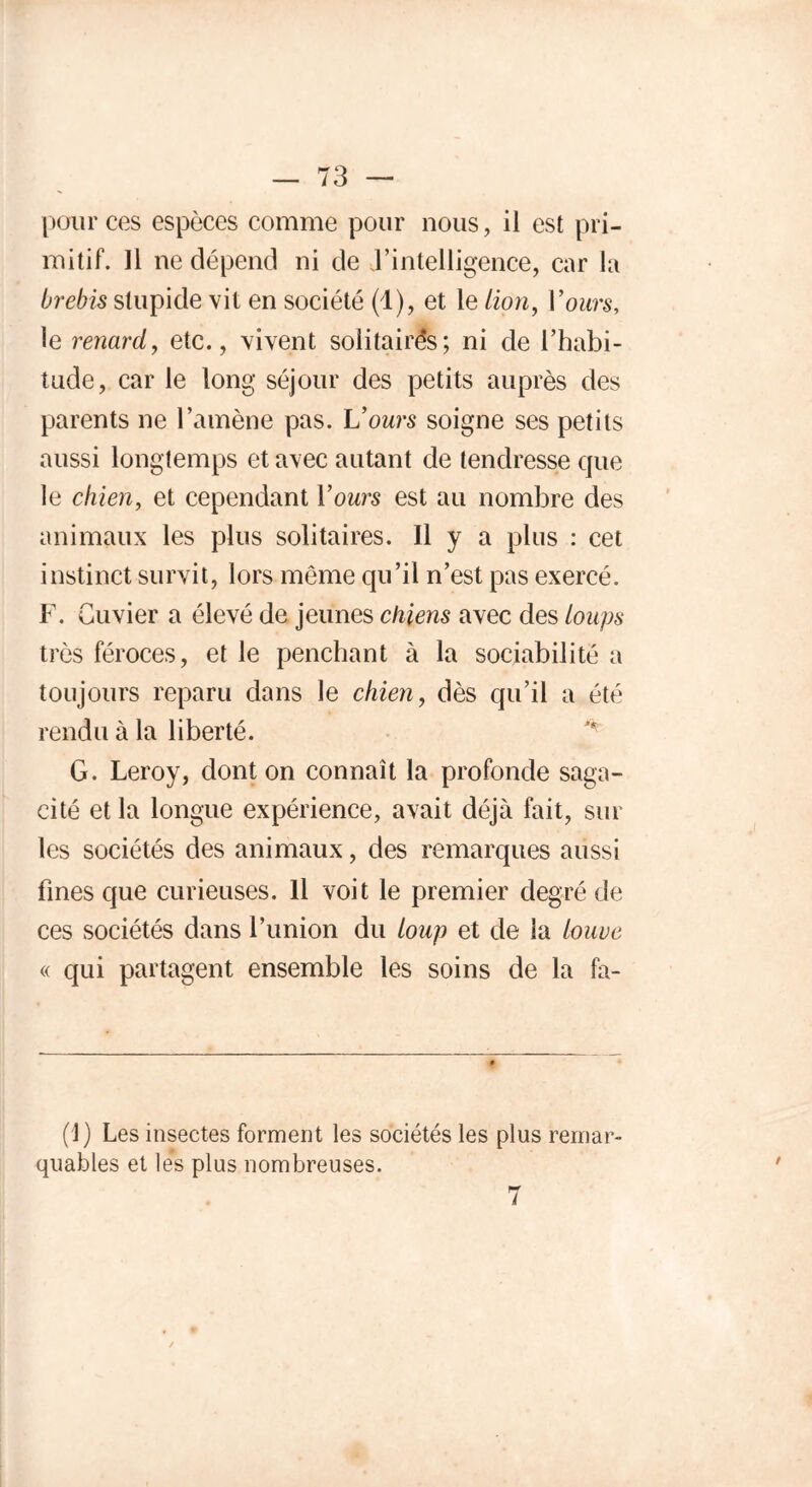 73 — pour ces espèces comme pour nous, il est pri- mitif. 11 ne dépend ni de d’intelligence, car la brebis stupide vit en société (1), et le lion, l'ours, le renard, etc., vivent solitaires ; ni de l’habi- tude, car le long séjour des petits auprès des parents ne l’amène pas. L’ours soigne ses petits aussi longtemps et avec autant de tendresse que le chien, et cependant l’owrs est au nombre des animaux les plus solitaires. Il y a plus : cet instinct survit, lors même qu’il n’est pas exercé. F. Cuvier a élevé de jeunes chiens avec des loups très féroces, et le penchant à la sociabilité a toujours reparu dans le chien, dès qu’il a été rendu à la liberté. ^ G. Leroy, dont on connaît la profonde saga- cité et la longue expérience, avait déjà fait, sur les sociétés des animaux, des remarques aussi fines que curieuses. 11 voit le premier degré de ces sociétés dans l’imion du loup et de la louve « qui partagent ensemble les soins de la fa- (1) Les insectes forment les sociétés les plus remar- quables et lés plus nombreuses.