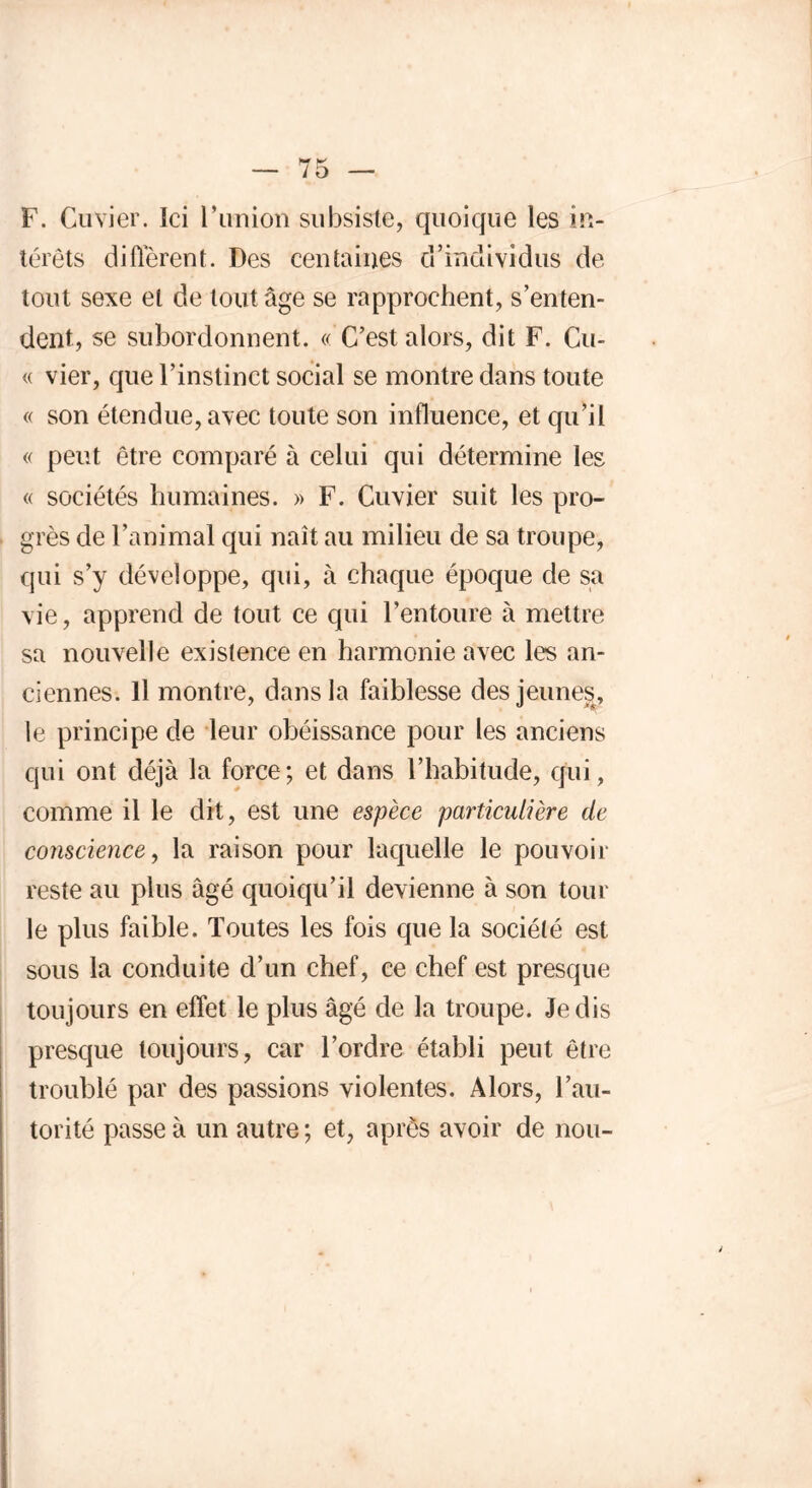 F. Cuvier. Ici l’union subsiste, quoique les in- térêts diffèrent. Des centaines d’individus de tout sexe et de tout âge se rapprochent, s’enten- dent, se subordonnent. « C’est alors, dit F. Cu- « vier, que l’instinct social se montre dans toute « son étendue,avec toute son influence, et qu’il « peut être comparé à celui qui détermine les « sociétés humaines. » F. Cuvier suit les pro- grès de l’animal qui naît au milieu de sa troupe, qui s’y développe, qui, à chaque époque de sa vie, apprend de tout ce qui l’entoure à mettre sa nouvelle existence en harmonie avec les an- ciennes. Il montre, dans la faiblesse des jeunes, le principe de leur obéissance pour les anciens qui ont déjà la force; et dans l’habitude, qui, comme il le dit, est une espèce particulière de conscience, la raison pour laquelle le pouvoir- reste au plus âgé quoiqu’il devienne à son tour le plus faible. Toutes les fois que la société est sous la conduite d’un chef, ce chef est presque toujours en effet le plus âgé de la troupe. Je dis presque toujours, car l’ordre établi peut être troublé par des passions violentes. Alors, l’au- torité passe à un autre; et, après avoir de non-