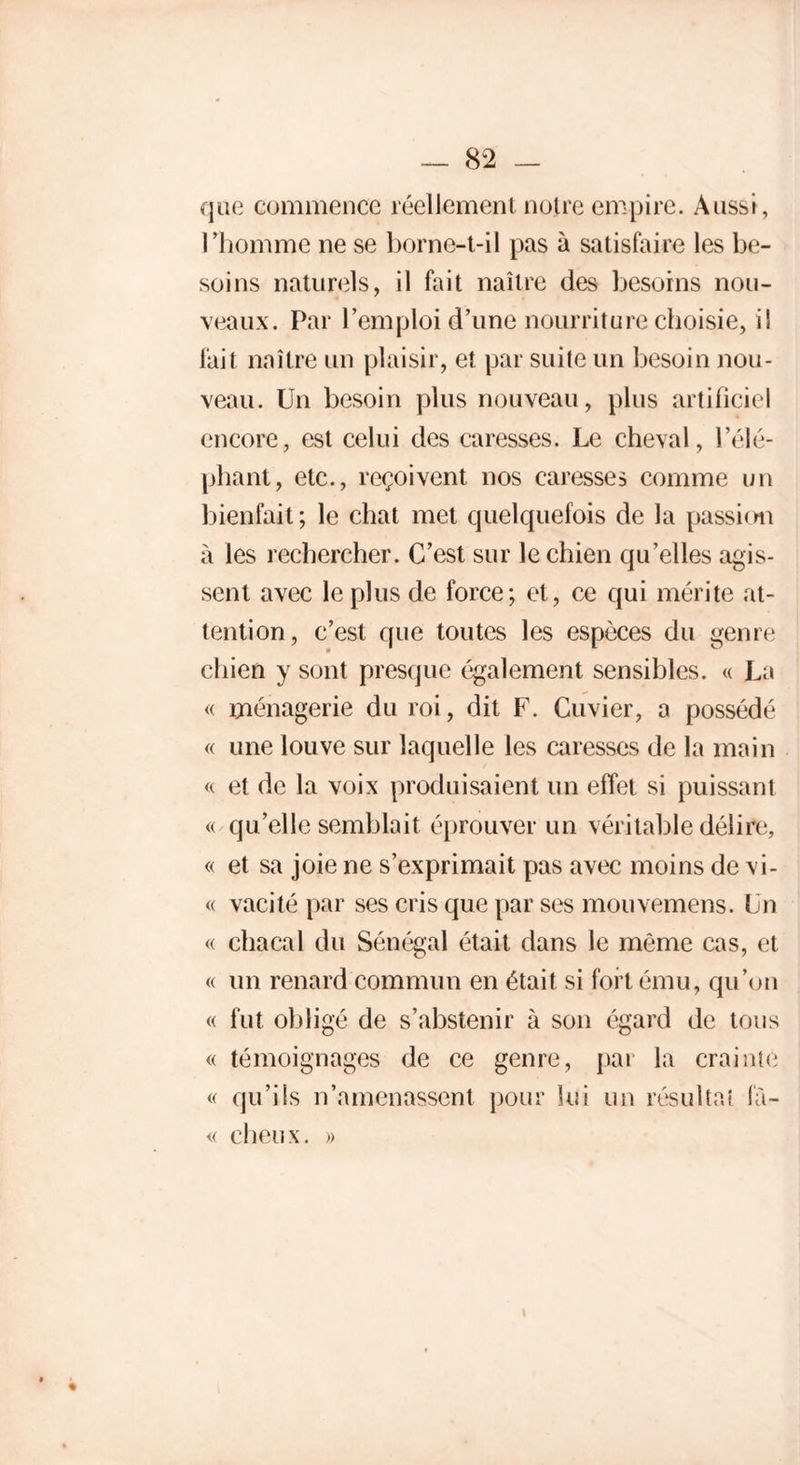 que commence réellement notre empire. Aussi, l’homme ne se borne-t-il pas à satisfaire les be- soins naturels, il fait naître des besoins nou- veaux. Par l’emploi d’une nourriture choisie, i! fait naître un plaisir, et par suite un besoin nou- veau. Un besoin plus nouveau, plus artificiel encore, est celui des caresses. Le cheval, l'élé- phant, etc., reçoivent nos caresses comme un bienfait; le chat met quelquefois de la passion à les rechercher. C’est sur le chien qu’elles agis- sent avec le plus de force; et, ce qui mérite at- tention, c’est que toutes les espèces du genre chien y sont presque également sensibles. « La « ménagerie du roi, dit F. Cuvier, a possédé « une louve sur laquelle les caresses de la main « et de la voix produisaient un effet si puissant « qu’elle semblait éprouver un véritable délire, « et sa joie ne s’exprimait pas avec moins de vi- « vacité par ses cris que par ses mouvemens. Un « chacal du Sénégal était dans le même cas, et « un renard commun en était si fort ému, qu’on « fut obligé de s’abstenir à son égard de tous « témoignages de ce genre, par la crainte « qu’ils n’amenassent pour lui un résultat fù- « dieux. »