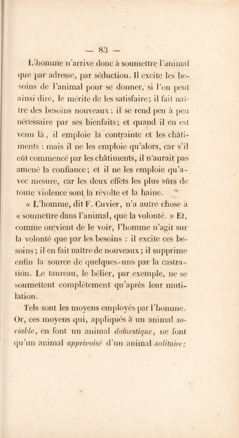 \ — 83 — L’homme 11’arrive donc à soumettre ranimai que par adresse, par séduction. Il excite les be- soins de l’animal pour se donner, si l’on peut ainsi dire, le mérite de les satisfaire; il fait naî- tre des besoins nouveaux; il se rend peu à peu nécessaire par ses bienfaits; et quand il en est venu là, il emploie la contrainte et les châti- ments : mais il ne les emploie qu’alors, car s’il eût commencé par les châtiments, il n’aurait pas amené la confiance; et il ne les emploie qu’a- vec mesure, car les deux effets les plus sûrs de toute violence sont la révolte et la haine. « L’homme, dit F. Cuvier, n’a autre chose à « soumettre dans l’animal, que la volonté. » Et, comme on-vient de le voir, l’homme n’agit sur la volonté que par les besoins : il excite ces be- soins ; il en fait naître de nouveaux ; il supprime enfin la source de quelques-uns par la castra- tion. Le taureau, le bélier, par exemple, ne se soumettent complètement qu’après leur muti- lation. Tels sont les moyens employés par l’homme. Or, ces moyens qui, appliqués à un animal so- ciable, en font un animal dofnesticjue, ne font qu’un animal apprivoisé d’un animal -solitaire;