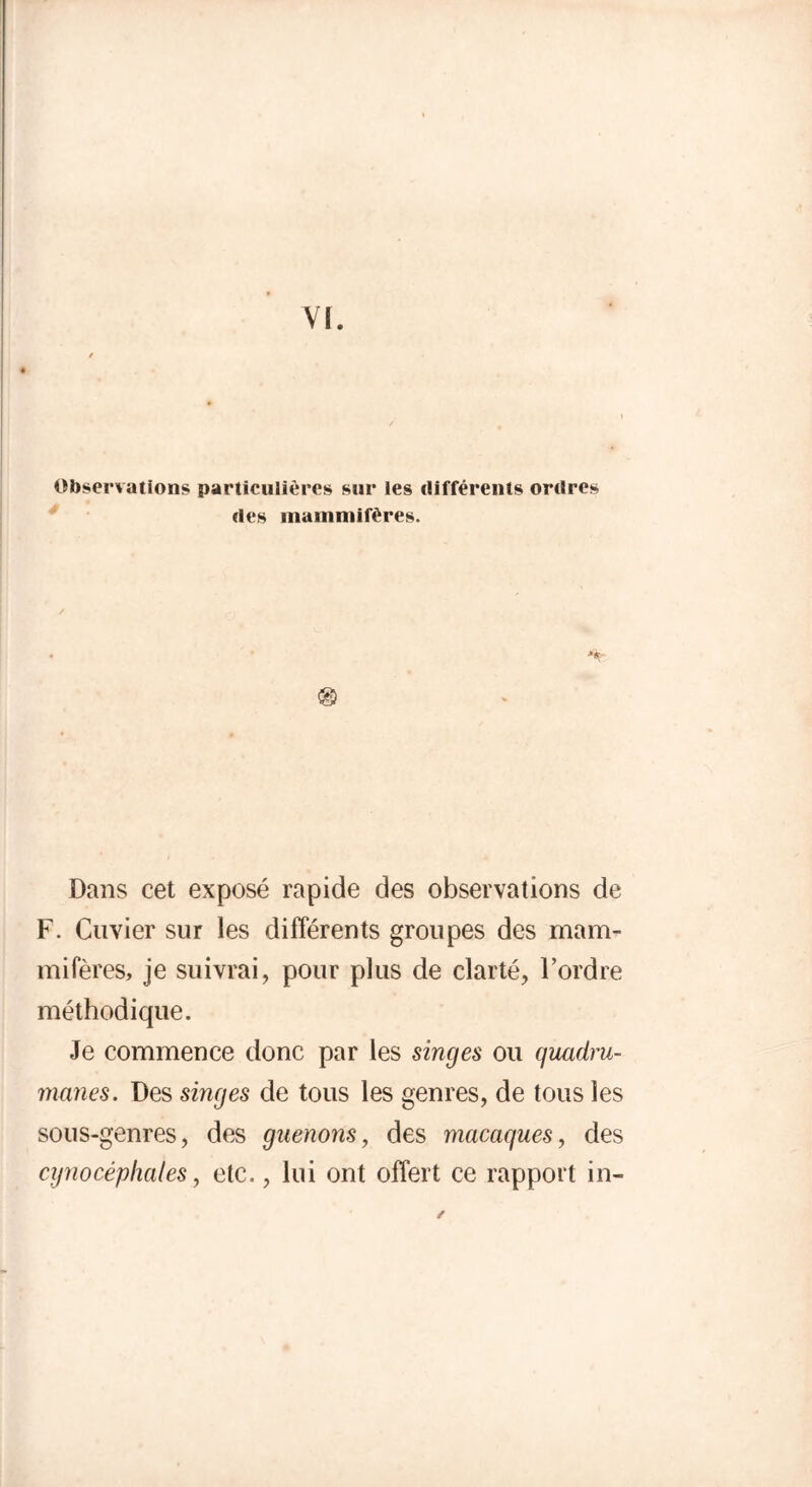 Observations particulières sur les différents ordres des mammifères. y* Dans cet exposé rapide des observations de F. Cuvier sur les différents groupes des mam- mifères, je suivrai, pour plus de clarté, l’ordre méthodique. Je commence donc par les singes ou quadru- manes. Des singes de tous les genres, de tous les sous-genres, des guenons, des macaques, des cynocéphales, etc., lui ont offert ce rapport in- /