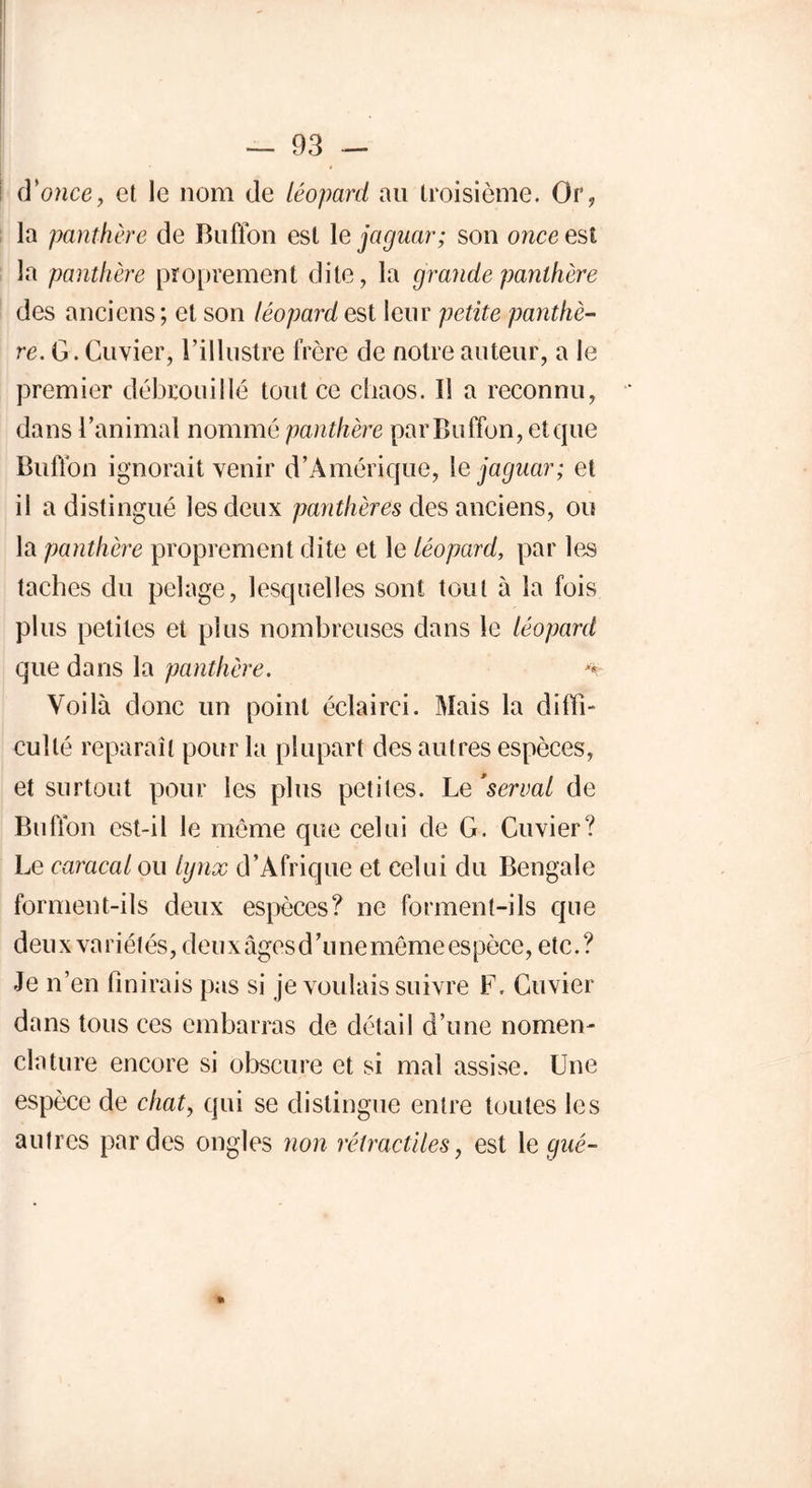 cVonce, et le nom de léopard au troisième. Or, la panthère de Bnffon est le jaguar; son once est la panthère proprement dite, la grande panthère des anciens ; et son léopard est leur petite panthè- re. G. Cuvier, l’illustre frère de notre auteur, a le premier débrouillé tout ce chaos. Il a reconnu, dans l’animal nommé panthère parBuffon, et que Buffon ignorait venir d’Amérique, le jaguar; et il a distingué les deux panthères des anciens, ou la panthère proprement dite et le léopard, par les taches du pelage, lesquelles sont tout à la fois plus petites et plus nombreuses dans le léopard que dans la panthère. *k- Voilà donc un point éclairci. Mais la diffî- cullé reparaît pour la plupart des autres espèces, et surtout pour les plus petites. Le 'serval de Buffon est-il le même que celui de G. Cuvier? Le caracal ou lynx d’Afrique et celui du Bengale forment-ils deux espèces? ne forment-ils que deux variétés, deux âges d’une même espèce, etc.? Je n’en finirais pas si je voulais suivre F. Cuvier dans tous ces embarras de détail d’une nomen- clature encore si obscure et si mal assise. Une espèce de chat, qui se distingue entre toutes les autres par des ongles non rétractiles, est le gué- *