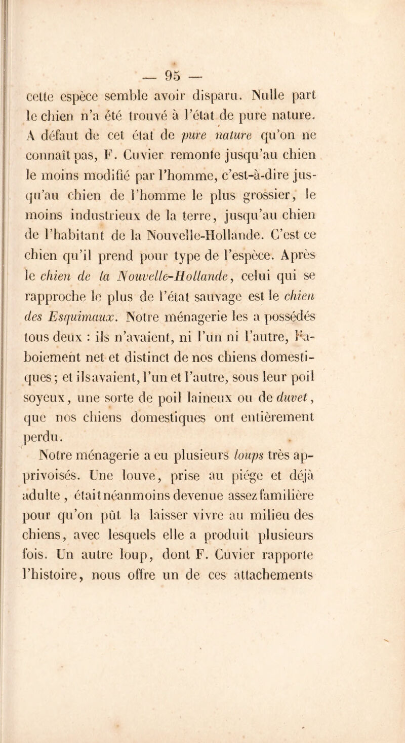 cette espèce semble avoir disparu. Nulle part le chien n’a été trouvé à l’état de pure nature. / À défaut de cet élat de pure nature qu’on ne connaît pas, F. Cuvier remonte jusqu’au chien le moins modifié par l’homme, c’est-à-dire jus- qu’au chien de l’homme le plus grossier, le moins industrieux de la terre, jusqu’au chien de l’habitant de la Nouvelle-Hollande. C’est ce chien qu’il prend pour type de l’espèce. Après le chien de la Nouvelle-Hollande, celui qui se rapproche le plus de l’état sauvage est le chien des Esquimaux. Notre ménagerie les a possédés tous deux : ils n’avaient, ni l’un ni l’autre, Rt- boiement net et distinct de nos chiens domesti- ques ; et ilsavaient, l’un et l’autre, sous leur poil soyeux, une sorte de poil laineux ou de duvet, que nos chiens domestiques ont entièrement perdu. 'd Notre ménagerie a eu plusieurs loups très ap- privoisés. Une louve, prise au piège et déjà adulte, élaitnéanmoins devenue assez familière pour qu’on pût la laisser vivre au milieu des chiens, avec lesquels elle a produit plusieurs fois. Un autre loup, dont F. Cuvier rapporte l’histoire, nous offre un de ces attachements