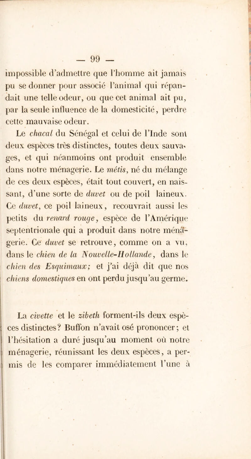 impossible d’admettre que l’homme ait jamais pu se donner pour associé l’animal qui répan- dait une telle odeur, ou que cet animal ait pu, par la seule influence de la domesticité, perdre cette mauvaise odeur. Le chacal du Sénégal et celui de l’Inde sont deux espèces très distinctes, toutes deux sauva* ges, et qui néanmoins ont produit ensemble dans notre ménagerie. Le métis, né du mélange de ces deux espèces, était tout couvert, en nais- sant, d’une sorte de duvet ou de poil laineux. Ce duvet, ce poil laineux, recouvrait aussi les petits du renard rouge, espèce de l’Amérique septentrionale qui a produit dans notre ména- gerie. Ce duvet se retrouve, comme on a vu, dans le chien de la Nouvelle-Hollande, dans le chien des Esquimaux; et j’ai déjà dit que nos chiens domestiques en ont perdu jusqu’au germe. La civette et le zibeth forment-ils deux espè- ces distinctes? BufTon n’avait osé prononcer; et j l’hésitation a duré jusqu’au moment où notre ménagerie, réunissant les deux espèces, a per- mis de les comparer immédiatement l’une à