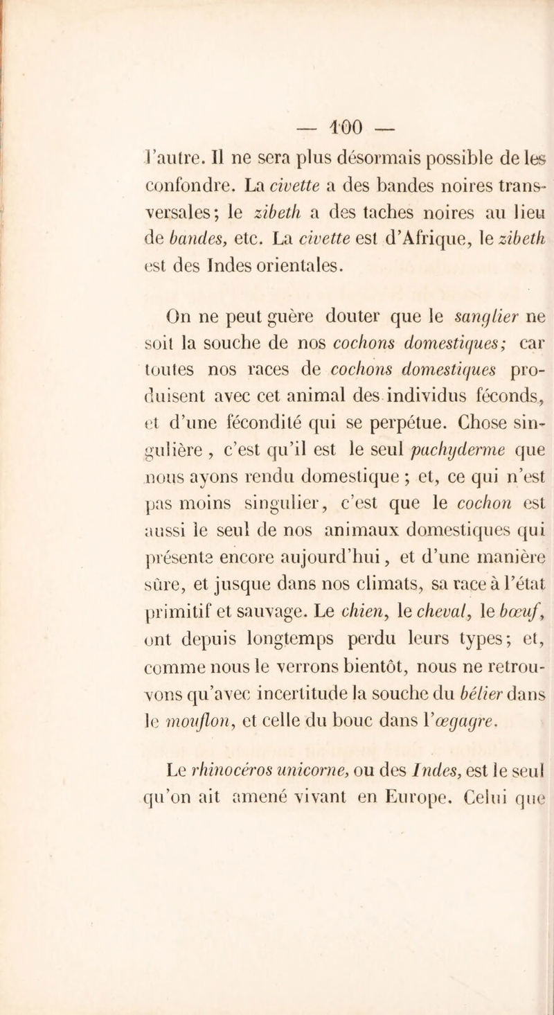 l’autre. Il ne sera plus désormais possible de les confondre. La civette a des bandes noires trans- versales; le zibeth a des taches noires au lieu de bandes, etc. La civette est d’Afrique, 1 e zibeth est des Indes orientales. On ne peut guère douter que le sanglier ne soit la souche de nos cochons domesti(jues ; car toutes nos races de cochons domestii/ues pro- duisent avec cet animal des individus féconds, et d’une fécondité qui se perpétue. Chose sin- gulière , c’est qu’il est le seul pachyderme que nous ayons rendu domestique ; et, ce qui n’est pas moins singulier, c’est que le cochon est aussi le seul de nos animaux domestiques qui présente encore aujourd’hui, et d’une manière sûre, et jusque dans nos climats, sa race à l’état primitif et sauvage. Le chien, le cheval, le bœuf, ont depuis longtemps perdu leurs types; et, comme nous le verrons bientôt, nous ne retrou- vons qu’avec incertitude la souche du bélier dans le mouflon, et celle du bouc dans Yœgagre. Le rhinocéros unicorne, ou des Indes, est ie seul qu’on ait amené vivant en Europe. Celui que