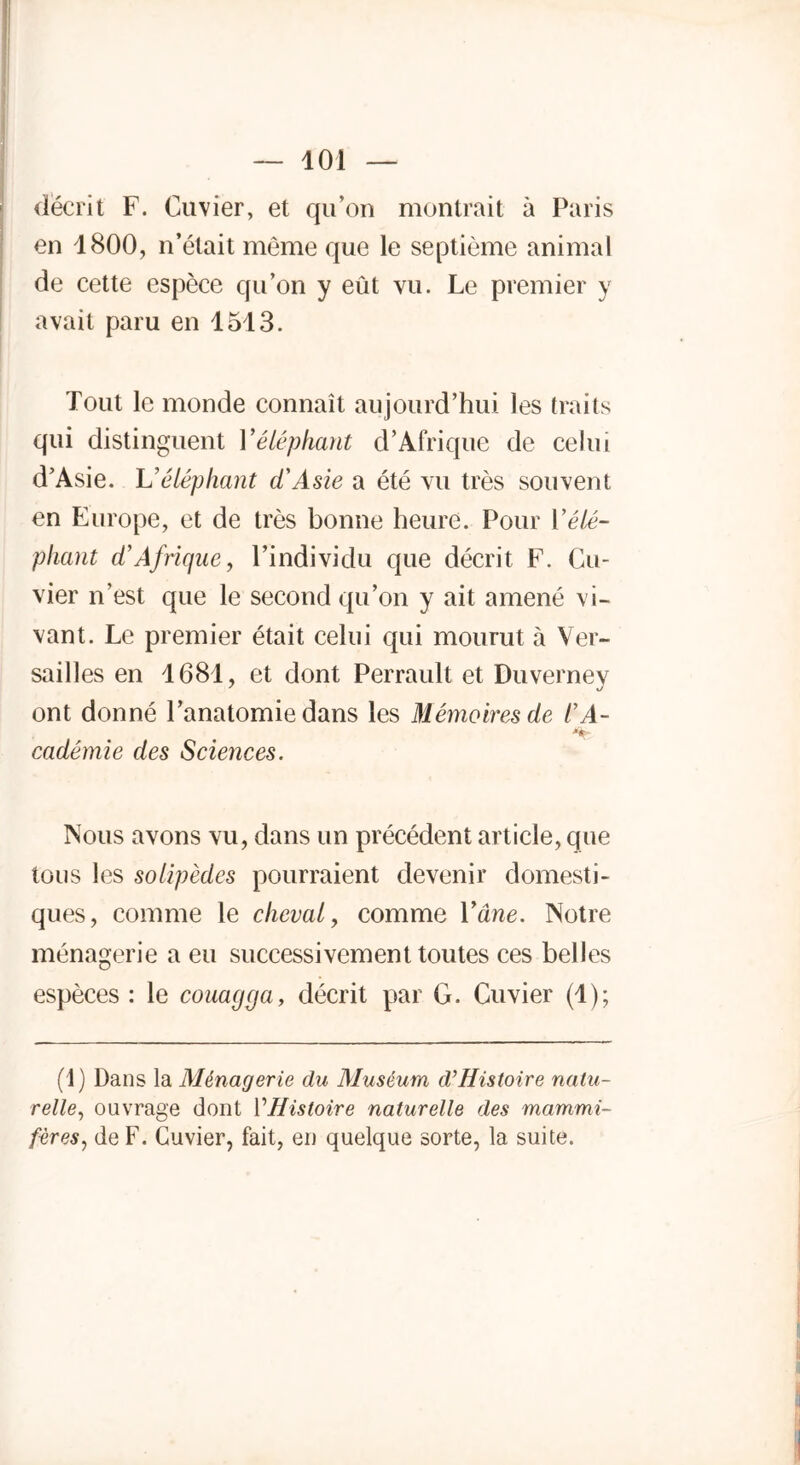 décrit F. Cuvier, et qu’on montrait à Paris en 1800, n’était même que le septième animal de cette espèce qu’on y eût vu. Le premier y avait paru en 1513. Tout le monde connaît aujourd’hui les traits qui distinguent Y éléphant d’Afrique de celui d’Asie. L’éléphant d'Asie a été vu très souvent en Europe, et de très bonne heure. Pour Y élé- phant d'Afrique, l’individu que décrit F. Cu- vier n’est que le second qu’on y ait amené vi- vant. Le premier était celui qui mourut à Ver- sailles en 1681, et dont Perrault et Duverney ont donné l’anatomie dans les Mémoires de l’A- cadémie des Sciences. Nous avons vu, dans un précédent article, que tous les solipèdes pourraient devenir domesti- ques, comme le cheval, comme Y âne. Notre ménagerie a eu successivement toutes ces belles espèces : le couagga, décrit par G. Cuvier (1); (1) Dans la Ménagerie du Muséum d’Histoire natu- relle, ouvrage dont 1 'Histoire naturelle des mammi- fères, de F. Cuvier, fait, en quelque sorte, la suite.