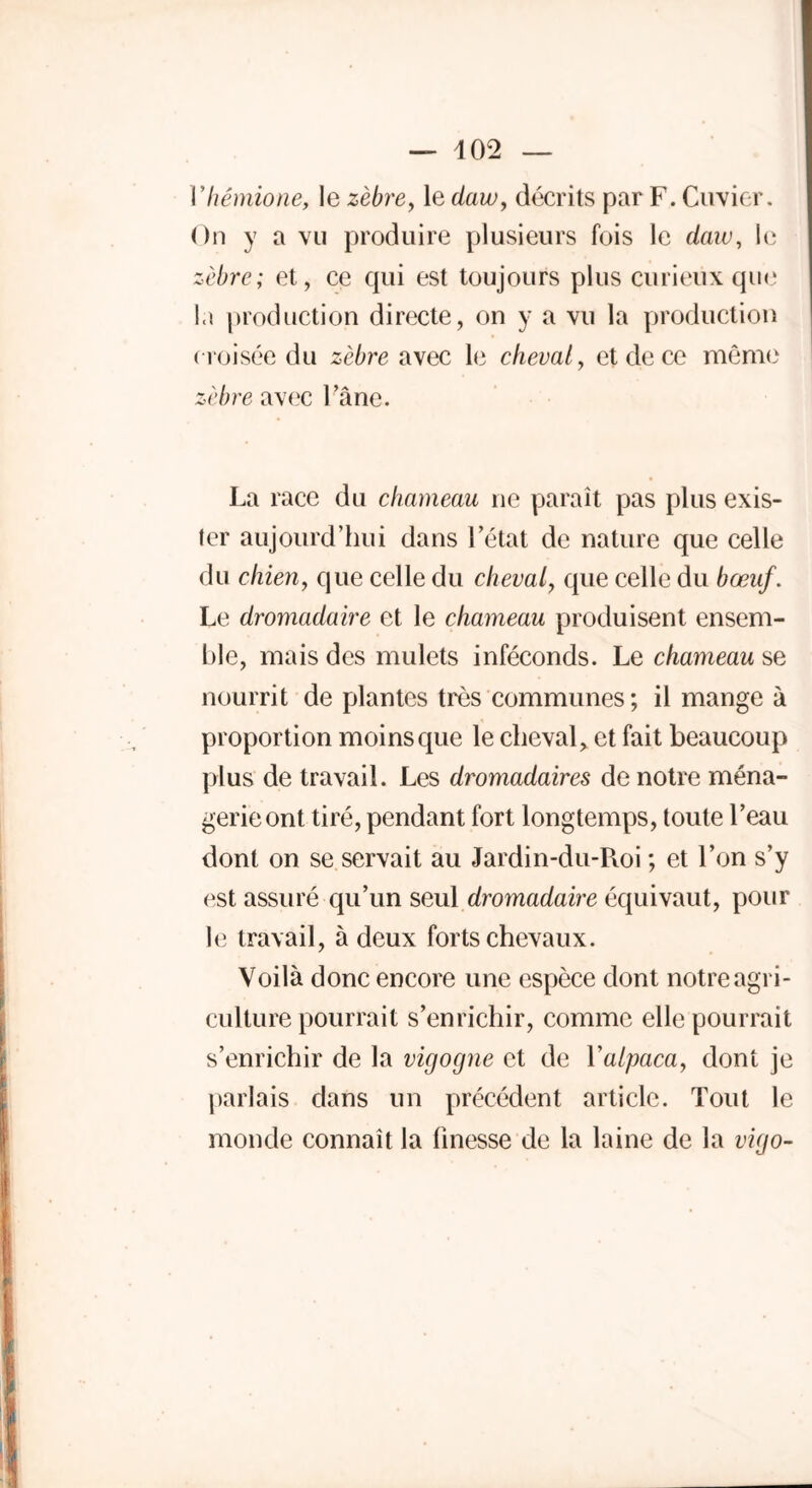 Vhémione, le zèbre, le daw, décrits par F. Cuvier. On y a vu produire plusieurs fois le daw, le zèbre; et, ce qui est toujours plus curieux que la production directe, on y a vu la production croisée du zèbre avec le cheval, et de ce même zèbre avec l’âne. La race du chameau ne paraît pas plus exis- ter aujourd’hui dans l’état de nature que celle du chien, que celle du cheval, que celle du bœuf. Le dromadaire et le chameau produisent ensem- ble, mais des mulets inféconds. Le chameau se nourrit de plantes très communes; il mange à proportion moins que le cheval, et fait beaucoup plus de travail. Les dromadaires de notre ména- gerie ont tiré, pendant fort longtemps, toute l’eau dont on se servait au Jardin-du-Roi ; et l’on s’y est assuré qu’un seul dromadaire équivaut, pour le travail, à deux forts chevaux. Voilà donc encore une espèce dont notre agri- culture pourrait s’enrichir, comme elle pourrait s’enrichir de la vigogne et de Yalpaca, dont je parlais dans un précédent article. Tout le monde connaît la finesse de la laine de la vigo-