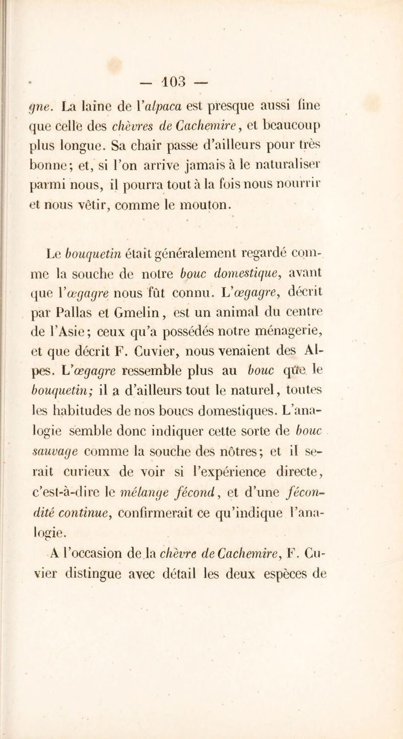 gne. La laine de Yalpaca est presque aussi line que celle des chèvres de Cachemire, et beaucoup plus longue. Sa chair passe d’ailleurs pour très bonne; et, si l’on arrive jamais à le naturaliser parmi nous, il pourra tout à la fois nous nourrir et nous vêtir, comme le mouton. Le bouquetin était généralement regardé com- me la souche de notre bouc domestique, avant que Vœgagre nous fût connu. Vœgagre, décrit par Pallas et Gmelin, est un animal du centre de l’Asie; ceux qu’a possédés notre ménagerie, et que décrit F. Cuvier, nous venaient des Al- pes. Vœgagre ressemble plus au bouc qtfe le bouquetin; il a d’ailleurs tout le naturel, toutes les habitudes de nos boucs domestiques. L’ana- logie semble donc indiquer cette sorte de bouc sauvage comme la souche des nôtres ; et il se- rait curieux de voir si l’expérience directe, c’est-à-dire le mélange fécond, et d’une fécon- dité continue, confirmerait ce qu’indique l’ana- logie. A l’occasion de la chèvre de Cachemire, F. Cu- vier distingue avec détail les deux espèces de
