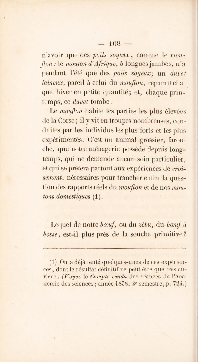 n’avoir que des poils soyeux, comme le mou- flon : le mouton d*Afrique, à longues jambes, n’a pendant l’été que des poils soyeux; un duvet laineux, pareil à celui du mouflon, reparaît cha- que hiver en petite quantité; et, chaque prin- temps, ce duvet tombe. Le mouflon habite les parties les plus élevées de la Corse ; il y vit en troupes nombreuses, con- duites par les individus les plus forts et les plus expérimentés. C’est un animal grossier, farou- che, que notre ménagerie possède depuis long- temps, qui ne demande aucun soin particulier, et qui se prêtera partout aux expériences de croi- sement, nécessaires pour trancher enfin la ques- tion des rapports réels du mouflon et de nos mou- tons domestiques (1). Lequel de notre bœuf, ou du zébu, du bœuf à bosse, est-il plus près de la souche primitive? (1) On a déjà tenté quelques-unes de ces expérien- ces, dont le résultat définitif ne peut être que très cu- rieux. [Voyez le Compte rendu des séances de l’Aca- démie des sciences; année 1838, 2e semestre, p. 724.)